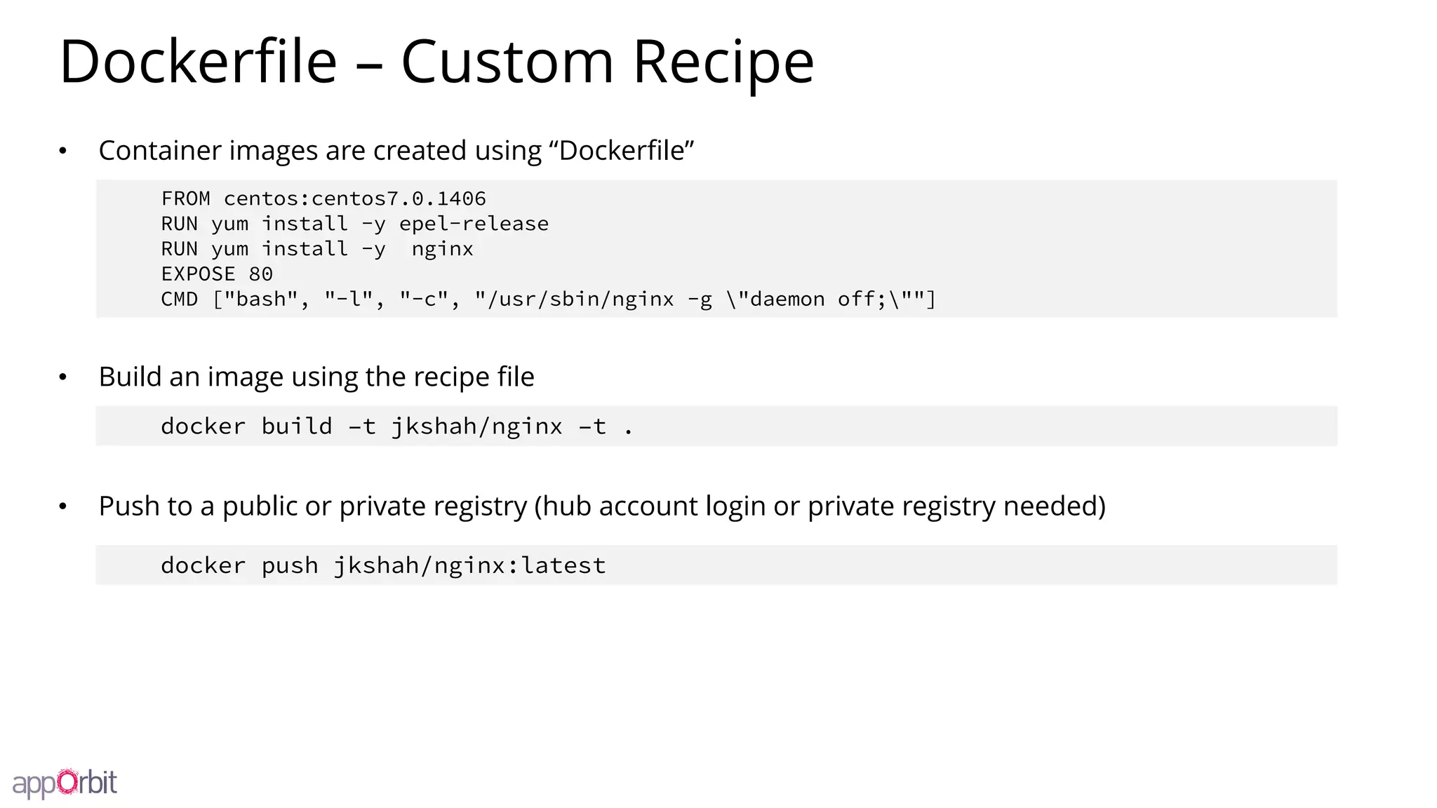Dockerfile – Custom Recipe
• Container images are created using “Dockerfile”
• Build an image using the recipe file
• Push to a public or private registry (hub account login or private registry needed)
FROM centos:centos7.0.1406
RUN yum install -y epel-release
RUN yum install -y nginx
EXPOSE 80
CMD ["bash", "-l", "-c", "/usr/sbin/nginx -g "daemon off;""]
docker build –t jkshah/nginx –t .
docker push jkshah/nginx:latest
 