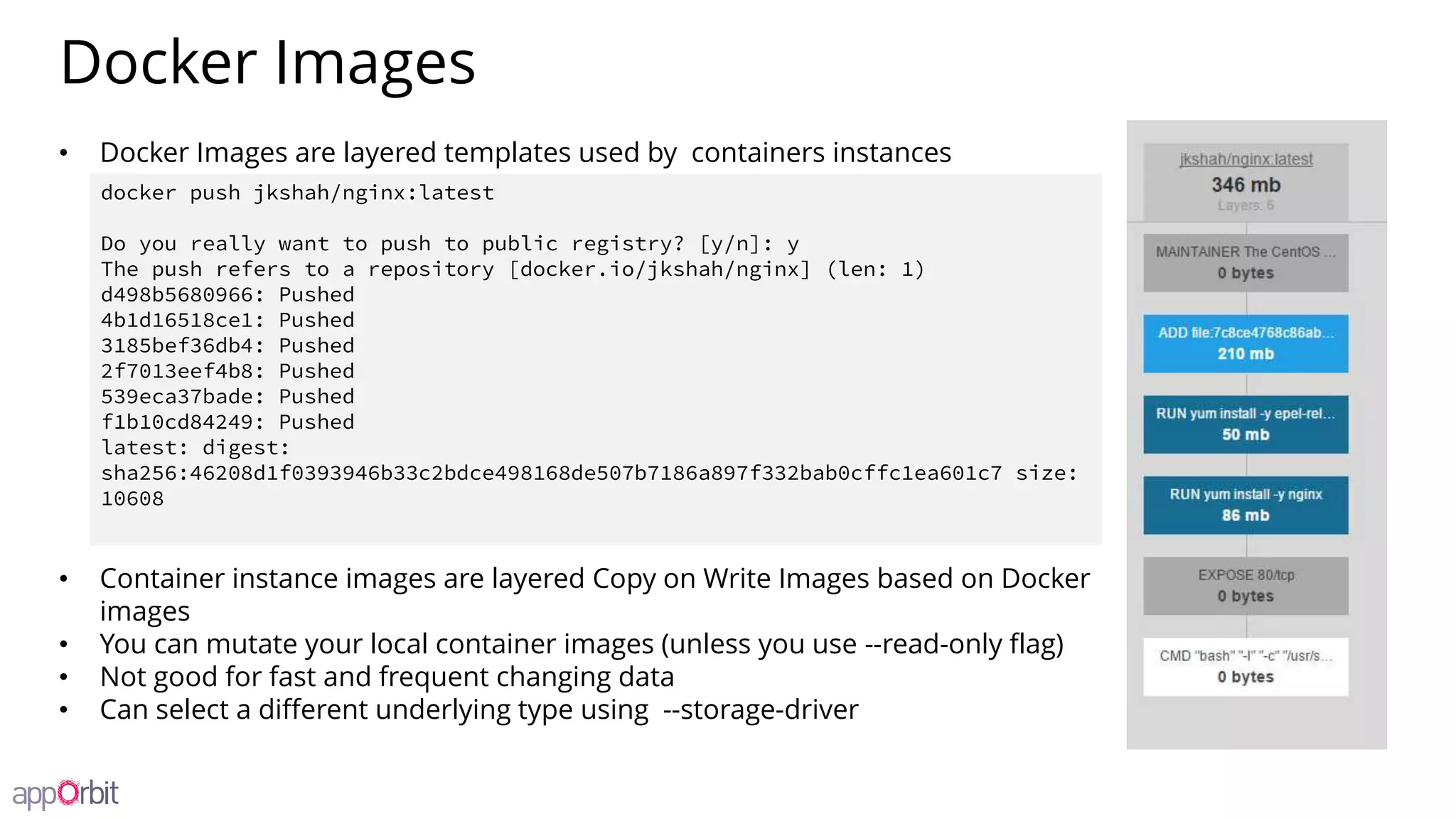 Docker Images
• Docker Images are layered templates used by containers instances
• Container instance images are layered Copy on Write Images based on Docker
images
• You can mutate your local container images (unless you use --read-only flag)
• Not good for fast and frequent changing data
• Can select a different underlying type using --storage-driver
docker push jkshah/nginx:latest
Do you really want to push to public registry? [y/n]: y
The push refers to a repository [docker.io/jkshah/nginx] (len: 1)
d498b5680966: Pushed
4b1d16518ce1: Pushed
3185bef36db4: Pushed
2f7013eef4b8: Pushed
539eca37bade: Pushed
f1b10cd84249: Pushed
latest: digest:
sha256:46208d1f0393946b33c2bdce498168de507b7186a897f332bab0cffc1ea601c7 size:
10608
 