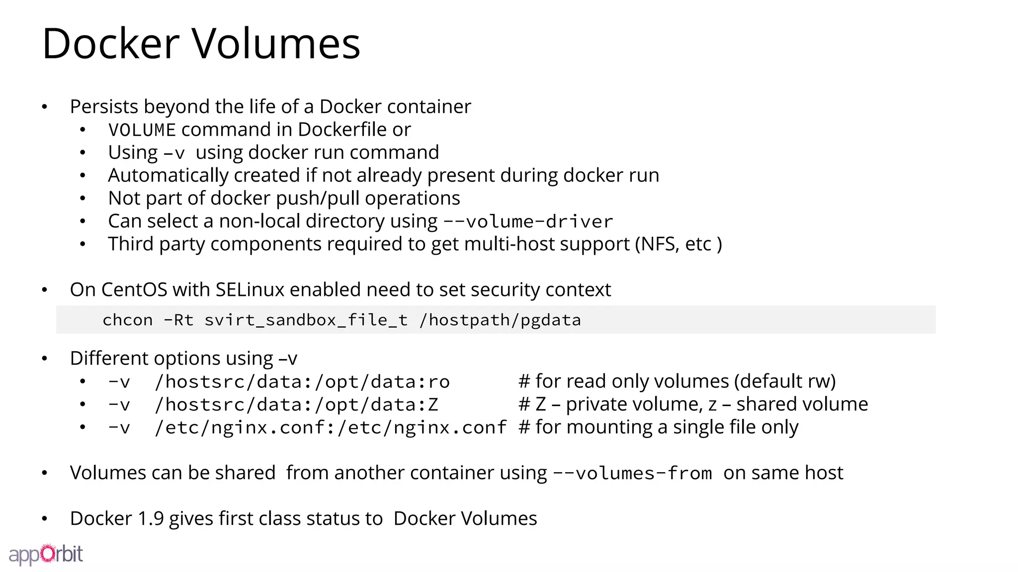 Docker Volumes
• Persists beyond the life of a Docker container
• VOLUME command in Dockerfile or
• Using –v using docker run command
• Automatically created if not already present during docker run
• Not part of docker push/pull operations
• Can select a non-local directory using --volume-driver
• Third party components required to get multi-host support (NFS, etc )
• On CentOS with SELinux enabled need to set security context
• Different options using –v
• -v /hostsrc/data:/opt/data:ro # for read only volumes (default rw)
• -v /hostsrc/data:/opt/data:Z # Z – private volume, z – shared volume
• -v /etc/nginx.conf:/etc/nginx.conf # for mounting a single file only
• Volumes can be shared from another container using --volumes-from on same host
• Docker 1.9 gives first class status to Docker Volumes
chcon -Rt svirt_sandbox_file_t /hostpath/pgdata
 
