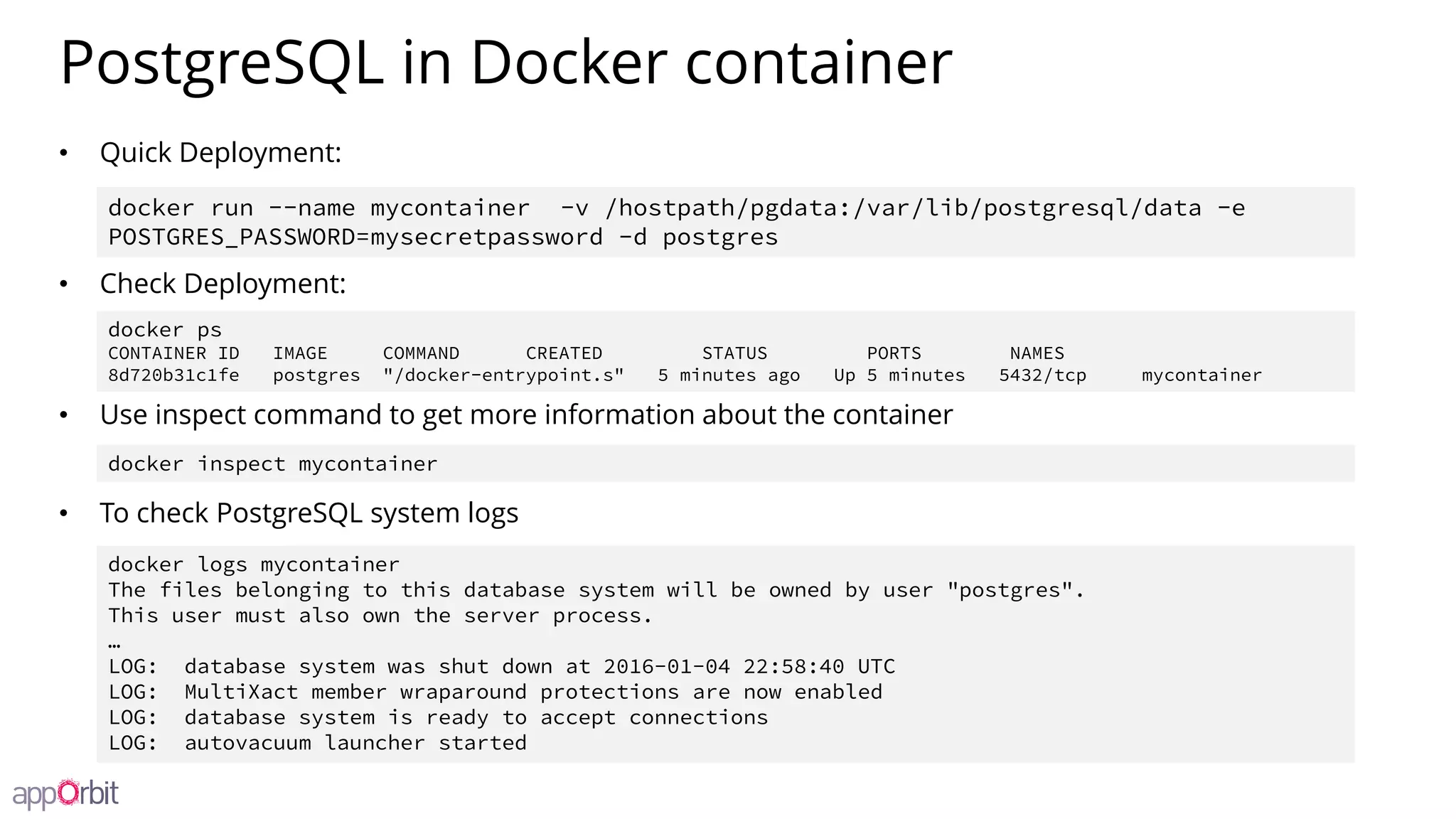 PostgreSQL in Docker container
• Quick Deployment:
• Check Deployment:
• Use inspect command to get more information about the container
• To check PostgreSQL system logs
docker run --name mycontainer -v /hostpath/pgdata:/var/lib/postgresql/data -e
POSTGRES_PASSWORD=mysecretpassword -d postgres
docker ps
CONTAINER ID IMAGE COMMAND CREATED STATUS PORTS NAMES
8d720b31c1fe postgres "/docker-entrypoint.s" 5 minutes ago Up 5 minutes 5432/tcp mycontainer
docker logs mycontainer
The files belonging to this database system will be owned by user "postgres".
This user must also own the server process.
…
LOG: database system was shut down at 2016-01-04 22:58:40 UTC
LOG: MultiXact member wraparound protections are now enabled
LOG: database system is ready to accept connections
LOG: autovacuum launcher started
docker inspect mycontainer
 
