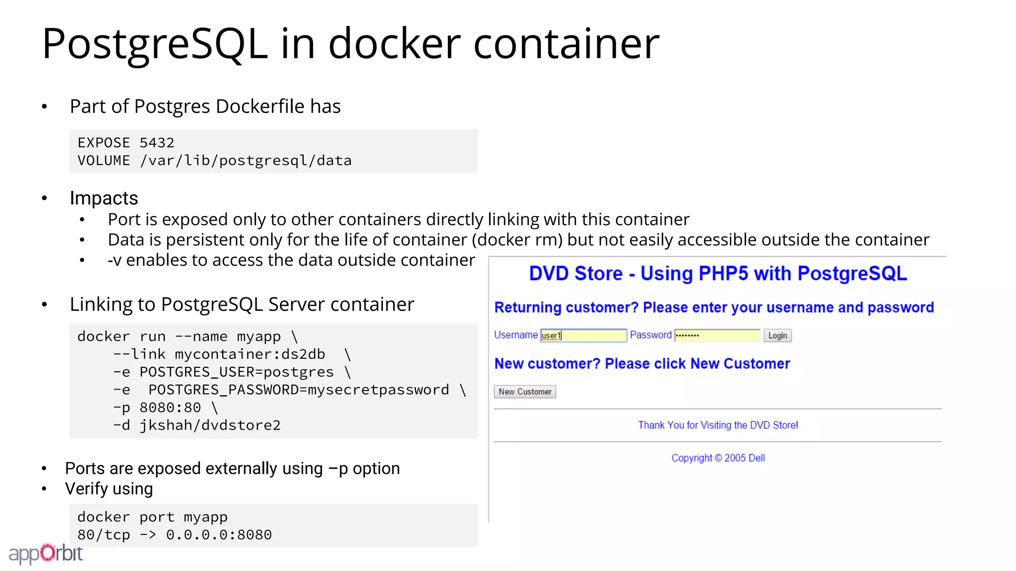 PostgreSQL in docker container
• Part of Postgres Dockerfile has
• Impacts
• Port is exposed only to other containers directly linking with this container
• Data is persistent only for the life of container (docker rm) but not easily accessible outside the container
• -v enables to access the data outside container
• Linking to PostgreSQL Server container
• Ports are exposed externally using –p option
• Verify using
docker run --name myapp 
--link mycontainer:ds2db 
-e POSTGRES_USER=postgres 
-e POSTGRES_PASSWORD=mysecretpassword 
-p 8080:80 
-d jkshah/dvdstore2
EXPOSE 5432
VOLUME /var/lib/postgresql/data
docker port myapp
80/tcp -> 0.0.0.0:8080
 