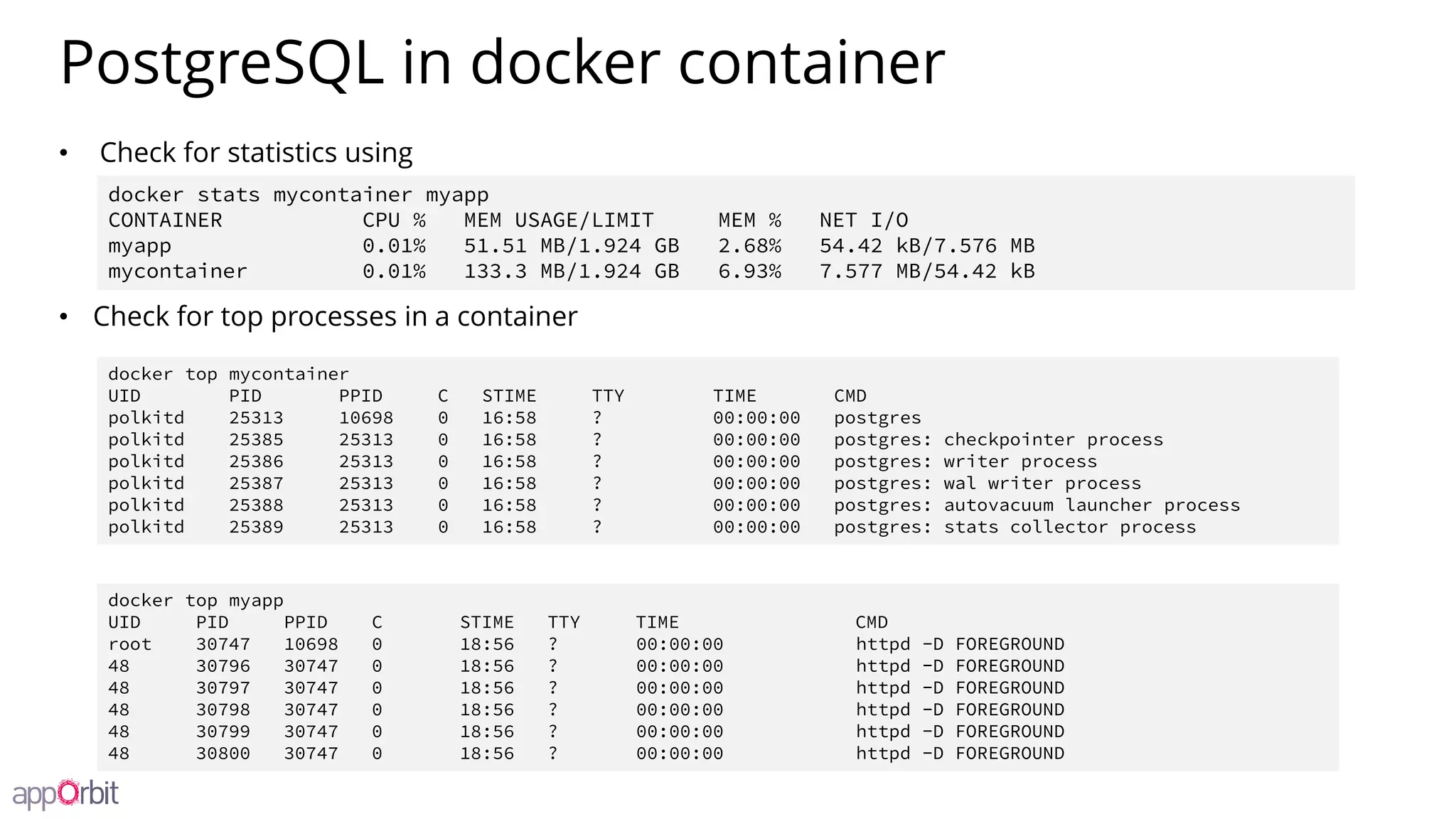 PostgreSQL in docker container
• Check for statistics using
• Check for top processes in a container
docker stats mycontainer myapp
CONTAINER CPU % MEM USAGE/LIMIT MEM % NET I/O
myapp 0.01% 51.51 MB/1.924 GB 2.68% 54.42 kB/7.576 MB
mycontainer 0.01% 133.3 MB/1.924 GB 6.93% 7.577 MB/54.42 kB
docker top mycontainer
UID PID PPID C STIME TTY TIME CMD
polkitd 25313 10698 0 16:58 ? 00:00:00 postgres
polkitd 25385 25313 0 16:58 ? 00:00:00 postgres: checkpointer process
polkitd 25386 25313 0 16:58 ? 00:00:00 postgres: writer process
polkitd 25387 25313 0 16:58 ? 00:00:00 postgres: wal writer process
polkitd 25388 25313 0 16:58 ? 00:00:00 postgres: autovacuum launcher process
polkitd 25389 25313 0 16:58 ? 00:00:00 postgres: stats collector process
docker top myapp
UID PID PPID C STIME TTY TIME CMD
root 30747 10698 0 18:56 ? 00:00:00 httpd -D FOREGROUND
48 30796 30747 0 18:56 ? 00:00:00 httpd -D FOREGROUND
48 30797 30747 0 18:56 ? 00:00:00 httpd -D FOREGROUND
48 30798 30747 0 18:56 ? 00:00:00 httpd -D FOREGROUND
48 30799 30747 0 18:56 ? 00:00:00 httpd -D FOREGROUND
48 30800 30747 0 18:56 ? 00:00:00 httpd -D FOREGROUND
 