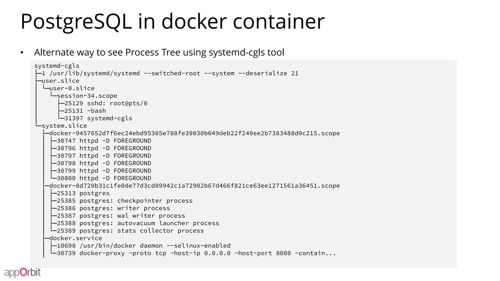 PostgreSQL in docker container
• Alternate way to see Process Tree using systemd-cgls tool
systemd-cgls
├─1 /usr/lib/systemd/systemd --switched-root --system --deserialize 21
├─user.slice
│ └─user-0.slice
│ └─session-34.scope
│ ├─25129 sshd: root@pts/0
│ ├─25131 -bash
│ └─31397 systemd-cgls
└─system.slice
├─docker-9457652d7f6ec24ebd95305e788fe39030b049deb22f240ee2b7383488d0c215.scope
│ ├─30747 httpd -D FOREGROUND
│ ├─30796 httpd -D FOREGROUND
│ ├─30797 httpd -D FOREGROUND
│ ├─30798 httpd -D FOREGROUND
│ ├─30799 httpd -D FOREGROUND
│ └─30800 httpd -D FOREGROUND
├─docker-8d720b31c1fe0de77d3cd89942c1a72902b67d466f821ce63ee1271561a36451.scope
│ ├─25313 postgres
│ ├─25385 postgres: checkpointer process
│ ├─25386 postgres: writer process
│ ├─25387 postgres: wal writer process
│ ├─25388 postgres: autovacuum launcher process
│ └─25389 postgres: stats collector process
├─docker.service
│ ├─10698 /usr/bin/docker daemon --selinux-enabled
│ └─30739 docker-proxy -proto tcp -host-ip 0.0.0.0 -host-port 8080 -contain...
 