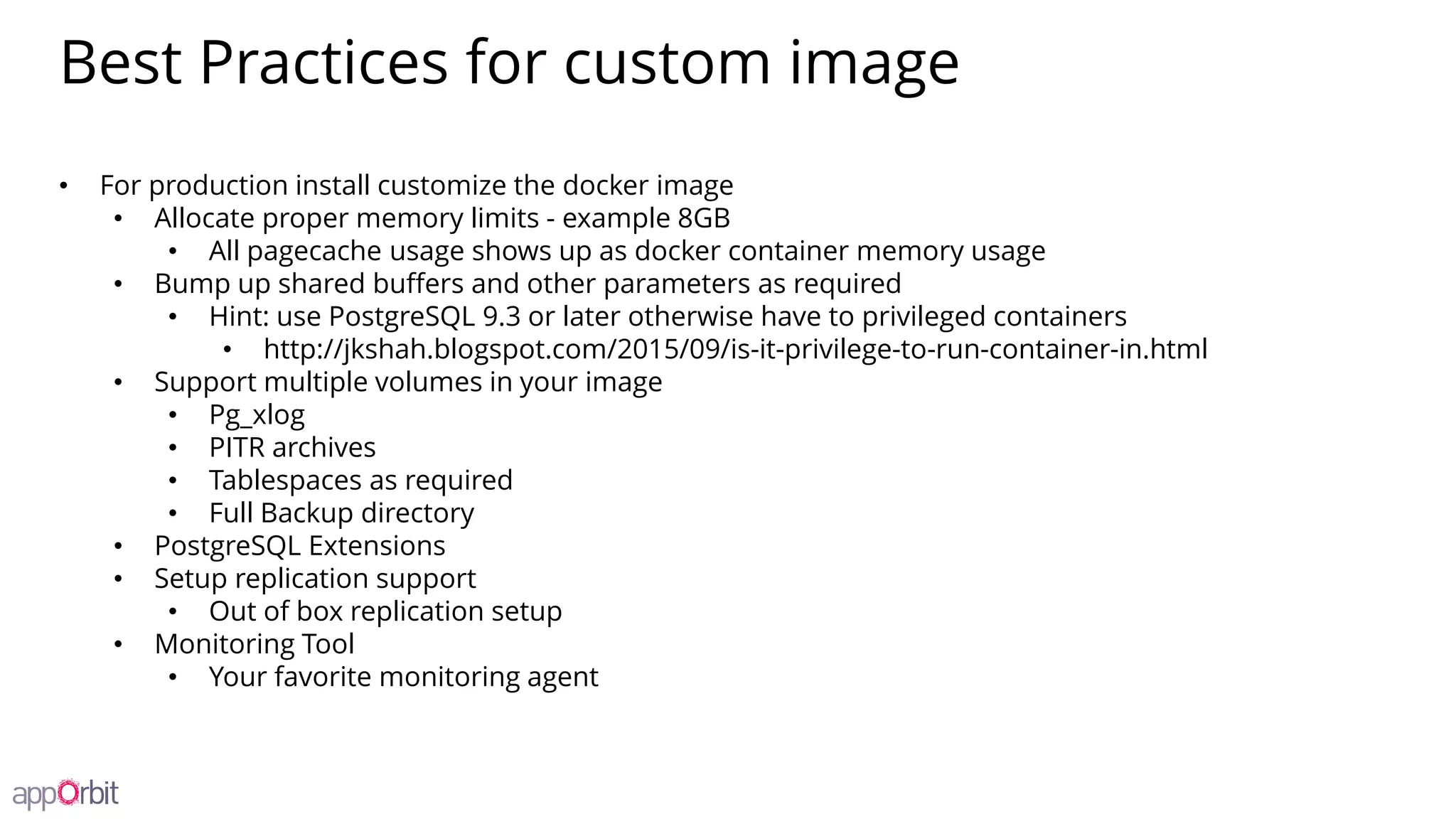 Best Practices for custom image
• For production install customize the docker image
• Allocate proper memory limits - example 8GB
• All pagecache usage shows up as docker container memory usage
• Bump up shared buffers and other parameters as required
• Hint: use PostgreSQL 9.3 or later otherwise have to privileged containers
• http://jkshah.blogspot.com/2015/09/is-it-privilege-to-run-container-in.html
• Support multiple volumes in your image
• Pg_xlog
• PITR archives
• Tablespaces as required
• Full Backup directory
• PostgreSQL Extensions
• Setup replication support
• Out of box replication setup
• Monitoring Tool
• Your favorite monitoring agent
 