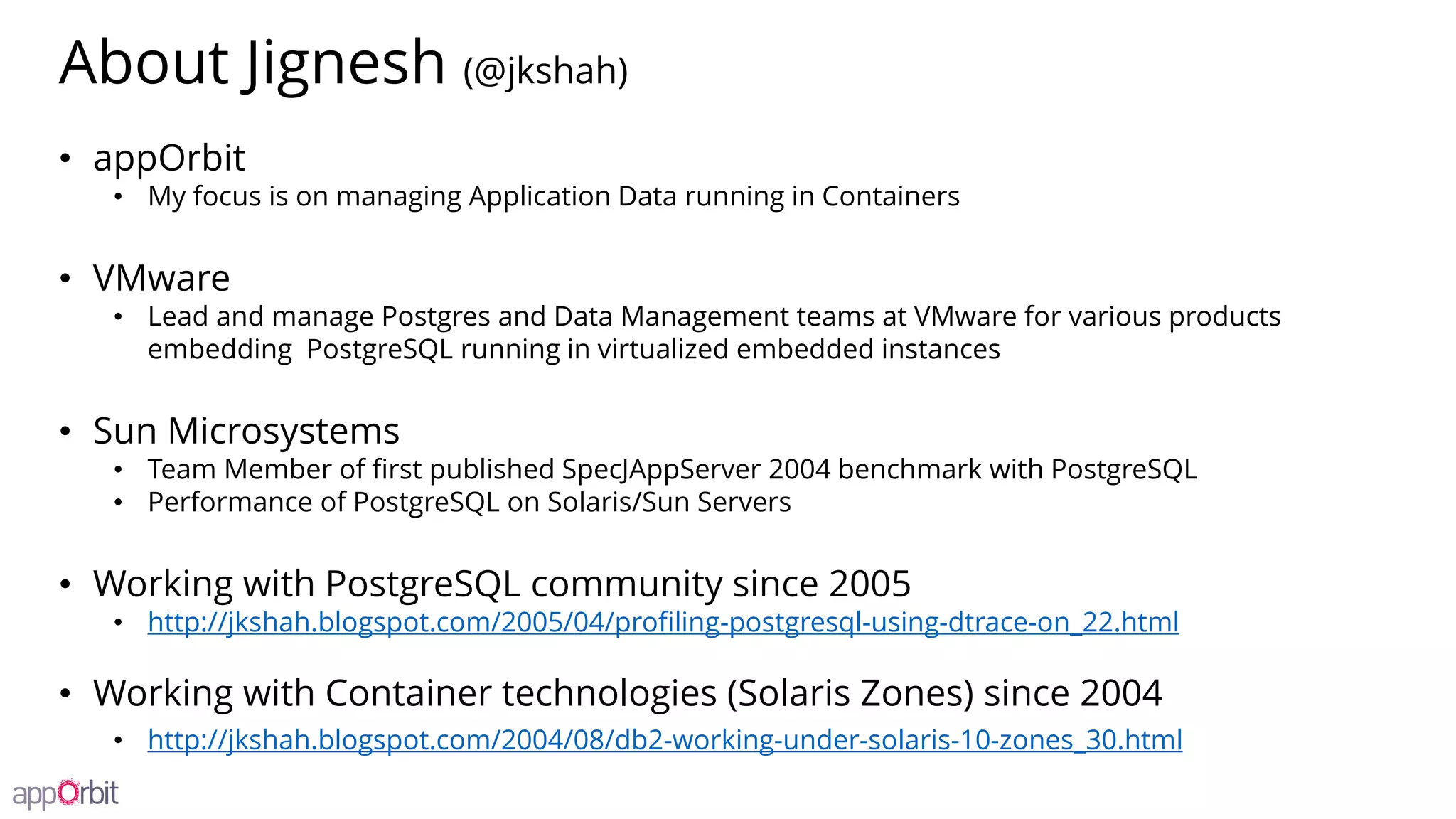 About Jignesh (@jkshah)
• appOrbit
• My focus is on managing Application Data running in Containers
• VMware
• Lead and manage Postgres and Data Management teams at VMware for various products
embedding PostgreSQL running in virtualized embedded instances
• Sun Microsystems
• Team Member of first published SpecJAppServer 2004 benchmark with PostgreSQL
• Performance of PostgreSQL on Solaris/Sun Servers
• Working with PostgreSQL community since 2005
• http://jkshah.blogspot.com/2005/04/profiling-postgresql-using-dtrace-on_22.html
• Working with Container technologies (Solaris Zones) since 2004
• http://jkshah.blogspot.com/2004/08/db2-working-under-solaris-10-zones_30.html
 