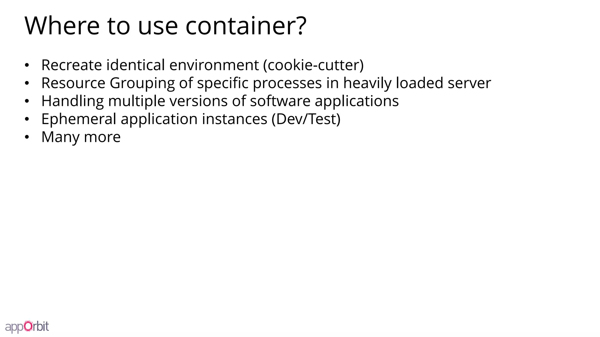 Where to use container?
• Recreate identical environment (cookie-cutter)
• Resource Grouping of specific processes in heavily loaded server
• Handling multiple versions of software applications
• Ephemeral application instances (Dev/Test)
• Many more
 