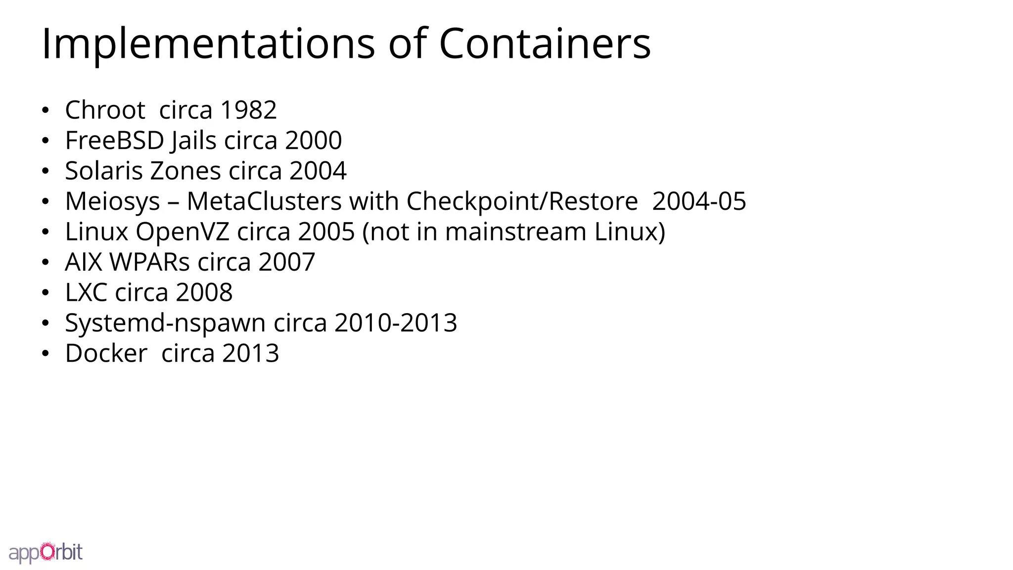 Implementations of Containers
• Chroot circa 1982
• FreeBSD Jails circa 2000
• Solaris Zones circa 2004
• Meiosys – MetaClusters with Checkpoint/Restore 2004-05
• Linux OpenVZ circa 2005 (not in mainstream Linux)
• AIX WPARs circa 2007
• LXC circa 2008
• Systemd-nspawn circa 2010-2013
• Docker circa 2013
 