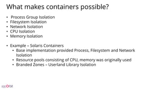 What makes containers possible?
• Process Group Isolation
• Filesystem Isolation
• Network Isolation
• CPU Isolation
• Memory Isolation
• Example – Solaris Containers
• Base implementation provided Process, Filesystem and Network
Isolation
• Resource pools consisting of CPU, memory was originally used
• Branded Zones – Userland Library Isolation
 