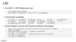 LXC
• CentOS 7 + EPEL Repository set
• Commands available
• Quick Guide to use an LXC based container of busybox
lxc-attach lxc-clone lxc-destroy lxc-ls lxc-stop lxc-usernsexec
lxc-autostart lxc-config lxc-execute lxc-monitor lxc-top lxc-wait
lxc-cgroup lxc-console lxc-freeze lxc-snapshot lxc-unfreeze
lxc-checkconfig lxc-create lxc-info lxc-start lxc-unshare
wget https://www.busybox.net/downloads/binaries/busybox-x86_64 -O busybox
chmod a+x busybox
PATH=$(pwd):$PATH lxc-create -t busybox -n mycontainer
lxc-start -d -n mycontainer
lxc-console –n mycontainer # (Use CTRL-A Q to exit console mode)
lxc-stop -n mycontainer
lxc-destroy -n mycontainer
yum install epel-release
yum install bridge-utils libvirt lxc lxc-templates
 