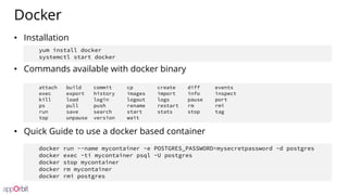 Docker
• Installation
• Commands available with docker binary
• Quick Guide to use a docker based container
attach build commit cp create diff events
exec export history images import info inspect
kill load login logout logs pause port
ps pull push rename restart rm rmi
run save search start stats stop tag
top unpause version wait
docker run --name mycontainer -e POSTGRES_PASSWORD=mysecretpassword -d postgres
docker exec -ti mycontainer psql -U postgres
docker stop mycontainer
docker rm mycontainer
docker rmi postgres
yum install docker
systemctl start docker
 