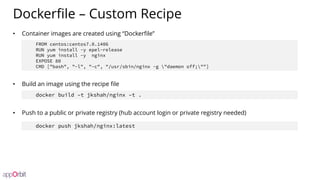 Dockerfile – Custom Recipe
• Container images are created using “Dockerfile”
• Build an image using the recipe file
• Push to a public or private registry (hub account login or private registry needed)
FROM centos:centos7.0.1406
RUN yum install -y epel-release
RUN yum install -y nginx
EXPOSE 80
CMD ["bash", "-l", "-c", "/usr/sbin/nginx -g "daemon off;""]
docker build –t jkshah/nginx –t .
docker push jkshah/nginx:latest
 