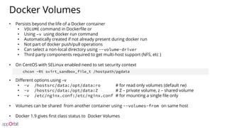 Docker Volumes
• Persists beyond the life of a Docker container
• VOLUME command in Dockerfile or
• Using –v using docker run command
• Automatically created if not already present during docker run
• Not part of docker push/pull operations
• Can select a non-local directory using --volume-driver
• Third party components required to get multi-host support (NFS, etc )
• On CentOS with SELinux enabled need to set security context
• Different options using –v
• -v /hostsrc/data:/opt/data:ro # for read only volumes (default rw)
• -v /hostsrc/data:/opt/data:Z # Z – private volume, z – shared volume
• -v /etc/nginx.conf:/etc/nginx.conf # for mounting a single file only
• Volumes can be shared from another container using --volumes-from on same host
• Docker 1.9 gives first class status to Docker Volumes
chcon -Rt svirt_sandbox_file_t /hostpath/pgdata
 