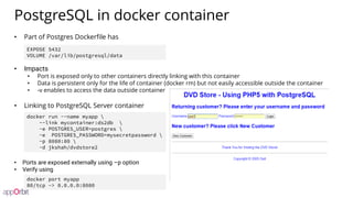 PostgreSQL in docker container
• Part of Postgres Dockerfile has
• Impacts
• Port is exposed only to other containers directly linking with this container
• Data is persistent only for the life of container (docker rm) but not easily accessible outside the container
• -v enables to access the data outside container
• Linking to PostgreSQL Server container
• Ports are exposed externally using –p option
• Verify using
docker run --name myapp 
--link mycontainer:ds2db 
-e POSTGRES_USER=postgres 
-e POSTGRES_PASSWORD=mysecretpassword 
-p 8080:80 
-d jkshah/dvdstore2
EXPOSE 5432
VOLUME /var/lib/postgresql/data
docker port myapp
80/tcp -> 0.0.0.0:8080
 