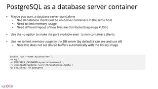 PostgreSQL as a database server container
• Maybe you want a database server standalone
• Not all database clients will be on docker containers in the same host
• Need to limit memory usage
• Need different layout of how files are distributed (separage XLOG )
• Use the –p option to make the port available even to non containers clients
• Use –m to limit memory usage by the DB server (by default it can see and use all)
• Note this does not set shared buffers automatically with the library image
docker run --name mycontainer 
-m 4g 
-e POSTGRES_PASSWORD=mysecretpassword 
-v /hostpath/pgdata:/var/lib/postgresql/data 
-p 5432:5432 -d postgres
 