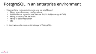 PostgreSQL in an enterprise environment
• However for a real production use case we would need
• Bigger shared memory configurations
• Need different layout of how files are distributed (separage XLOG )
• Ability to backup the database
• Ability to setup replication
• etc
• In short we need a more custom image of PostgreSQL
 