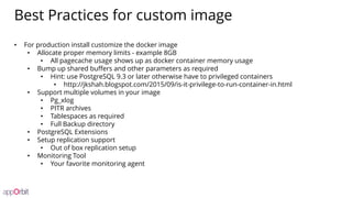 Best Practices for custom image
• For production install customize the docker image
• Allocate proper memory limits - example 8GB
• All pagecache usage shows up as docker container memory usage
• Bump up shared buffers and other parameters as required
• Hint: use PostgreSQL 9.3 or later otherwise have to privileged containers
• http://jkshah.blogspot.com/2015/09/is-it-privilege-to-run-container-in.html
• Support multiple volumes in your image
• Pg_xlog
• PITR archives
• Tablespaces as required
• Full Backup directory
• PostgreSQL Extensions
• Setup replication support
• Out of box replication setup
• Monitoring Tool
• Your favorite monitoring agent
 