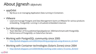 About Jignesh (@jkshah)
• appOrbit
• My focus is on managing Application Data running in Containers
• VMware
• Lead and manage Postgres and Data Management teams at VMware for various products
embedding PostgreSQL running in virtualized embedded instances
• Sun Microsystems
• Team Member of first published SpecJAppServer 2004 benchmark with PostgreSQL
• Performance of PostgreSQL on Solaris/Sun Servers
• Working with PostgreSQL community since 2005
• http://jkshah.blogspot.com/2005/04/profiling-postgresql-using-dtrace-on_22.html
• Working with Container technologies (Solaris Zones) since 2004
• http://jkshah.blogspot.com/2004/08/db2-working-under-solaris-10-zones_30.html
 