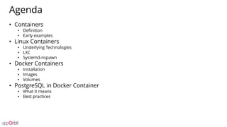 Agenda
• Containers
• Definition
• Early examples
• Linux Containers
• Underlying Technologies
• LXC
• Systemd-nspawn
• Docker Containers
• Installation
• Images
• Volumes
• PostgreSQL in Docker Container
• What it means
• Best practices
 