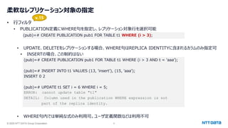 © 2025 NTT DATA Group Corporation 6
柔軟なレプリケーション対象の指定
• 行フィルタ
• PUBLICATION定義にWHERE句を指定し、レプリケーション対象行を選択可能
(pub)=# CREATE PUBLICATION pub1 FOR TABLE t1 WHERE (i > 3);
• UPDATE、DELETEをレプリケーションする場合、WHERE句はREPLICA IDENTITYに含まれるカラムのみ指定可
• INSERTの場合、この制約はない
(pub)=# CREATE PUBLICATION pub1 FOR TABLE t1 WHERE (i > 3 AND t = 'aaa’);
(pub)=# INSERT INTO t1 VALUES (13, 'insert’), (15, ‘aaa’);
INSERT 0 2
(pub)=# UPDATE t1 SET i = 6 WHERE i = 5;
ERROR: cannot update table "t1"
DETAIL: Column used in the publication WHERE expression is not
part of the replica identity.
• WHERE句内では単純な式のみ利用可。ユーザ定義関数などは利用不可
v.15
 