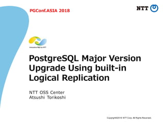 Copyright©2018 NTT Corp. All Rights Reserved.
PostgreSQL Major Version
Upgrade Using built-in
Logical Replication
NTT OSS Center
Atsushi Torikoshi
PGConf.ASIA 2018
 