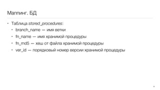 Маппинг. БД
• Таблица stored_procedures:
• branch_name — имя ветки
• fn_name — имя хранимой процедуры
• fn_md5 — хеш от файла хранимой процедуры
• ver_id — порядковый номер версии хранимой процедуры
8
 