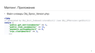 Маппинг. Приложение
• Файл-словарь Obj_Sproc_Version.php:
<?php 
// generated by Obj_Dict_Indexed::storeDict() (see Obj_SPVersion::getDict()) 
return [ 
'public.get_matrixes@master' => 1, 
'public.item_save@master' => 15, 
'payments.pushup@master2' => 0, 
'xrpc.clear@master2' => 3,
... 
9
 