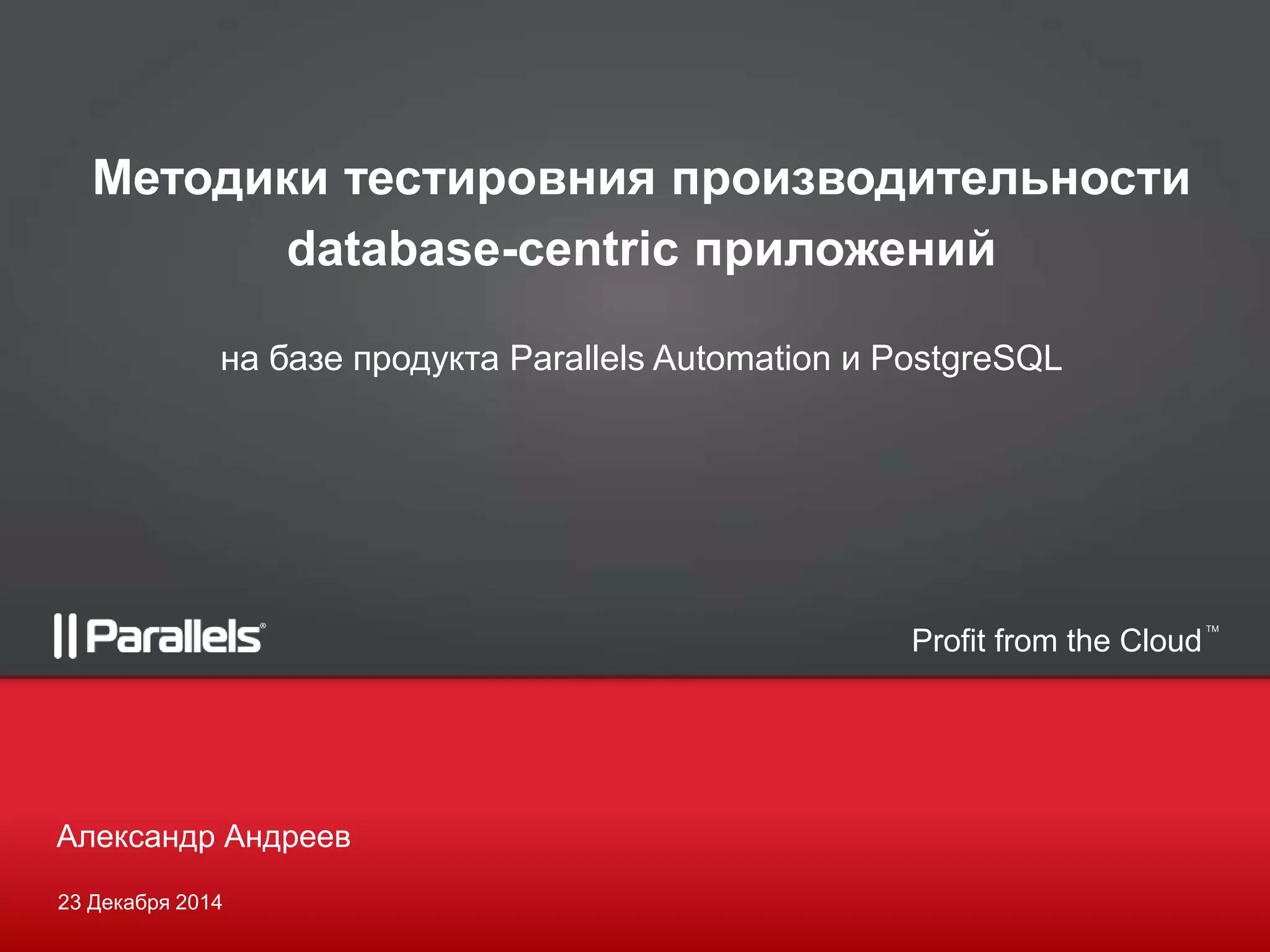 Profit from the Cloud
TM
23 Декабря 2014
Александр Андреев
Методики тестировния производительности
database-centric приложений
на базе продукта Parallels Automation и PostgreSQL
 