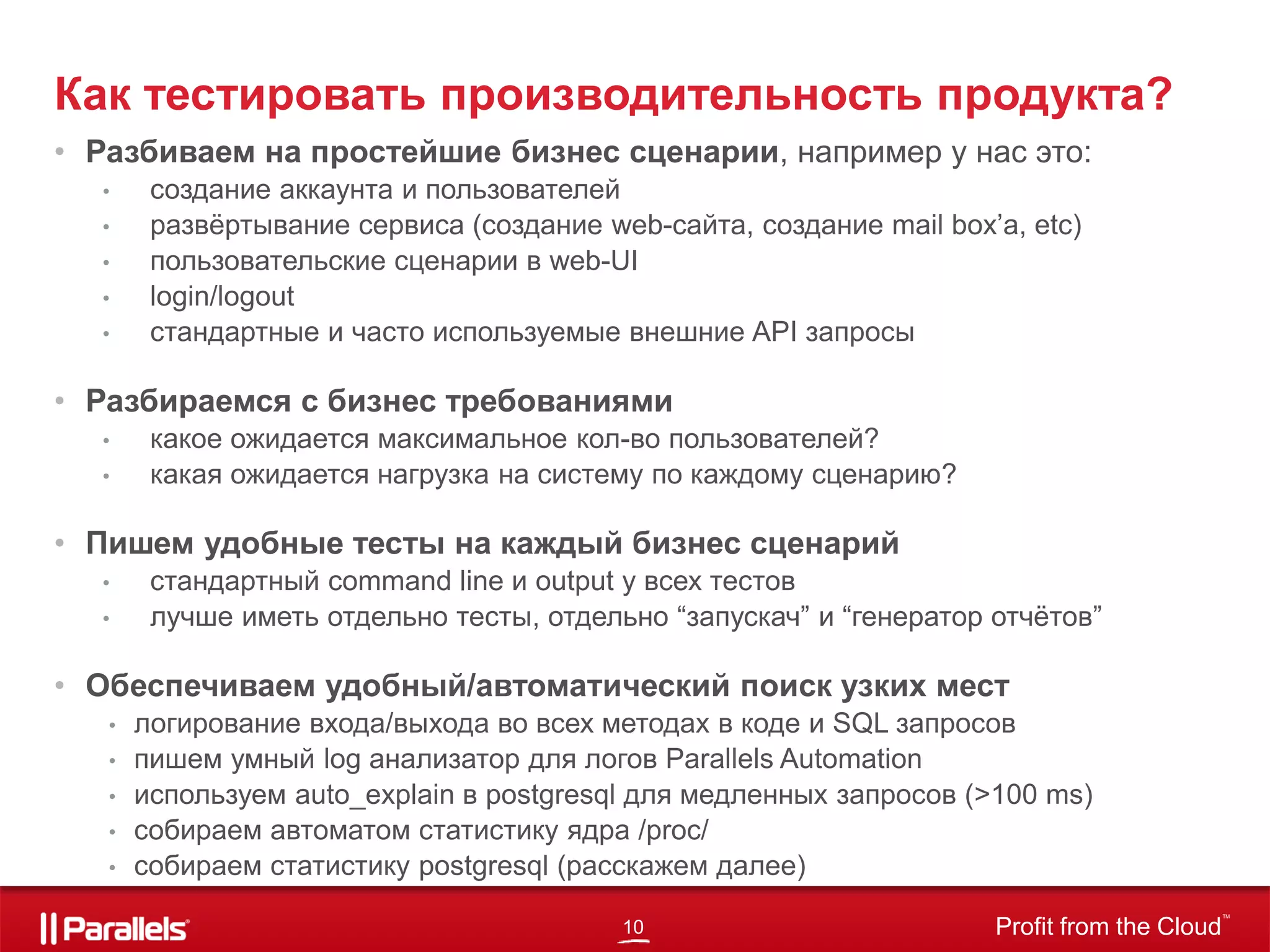 10 Profit from the Cloud
TM
• Разбиваем на простейшие бизнес сценарии, например у нас это:
• создание аккаунта и пользователей
• развёртывание сервиса (создание web-сайта, создание mail box’a, etc)
• пользовательские сценарии в web-UI
• login/logout
• стандартные и часто используемые внешние API запросы
• Разбираемся с бизнес требованиями
• какое ожидается максимальное кол-во пользователей?
• какая ожидается нагрузка на систему по каждому сценарию?
• Пишем удобные тесты на каждый бизнес сценарий
• стандартный command line и output у всех тестов
• лучше иметь отдельно тесты, отдельно “запускач” и “генератор отчётов”
• Обеспечиваем удобный/автоматический поиск узких мест
• логирование входа/выхода во всех методах в коде и SQL запросов
• пишем умный log анализатор для логов Parallels Automation
• используем auto_explain в postgresql для медленных запросов (>100 ms)
• собираем автоматом статистику ядра /proc/
• собираем статистику postgresql (расскажем далее)
Как тестировать производительность продукта?
 