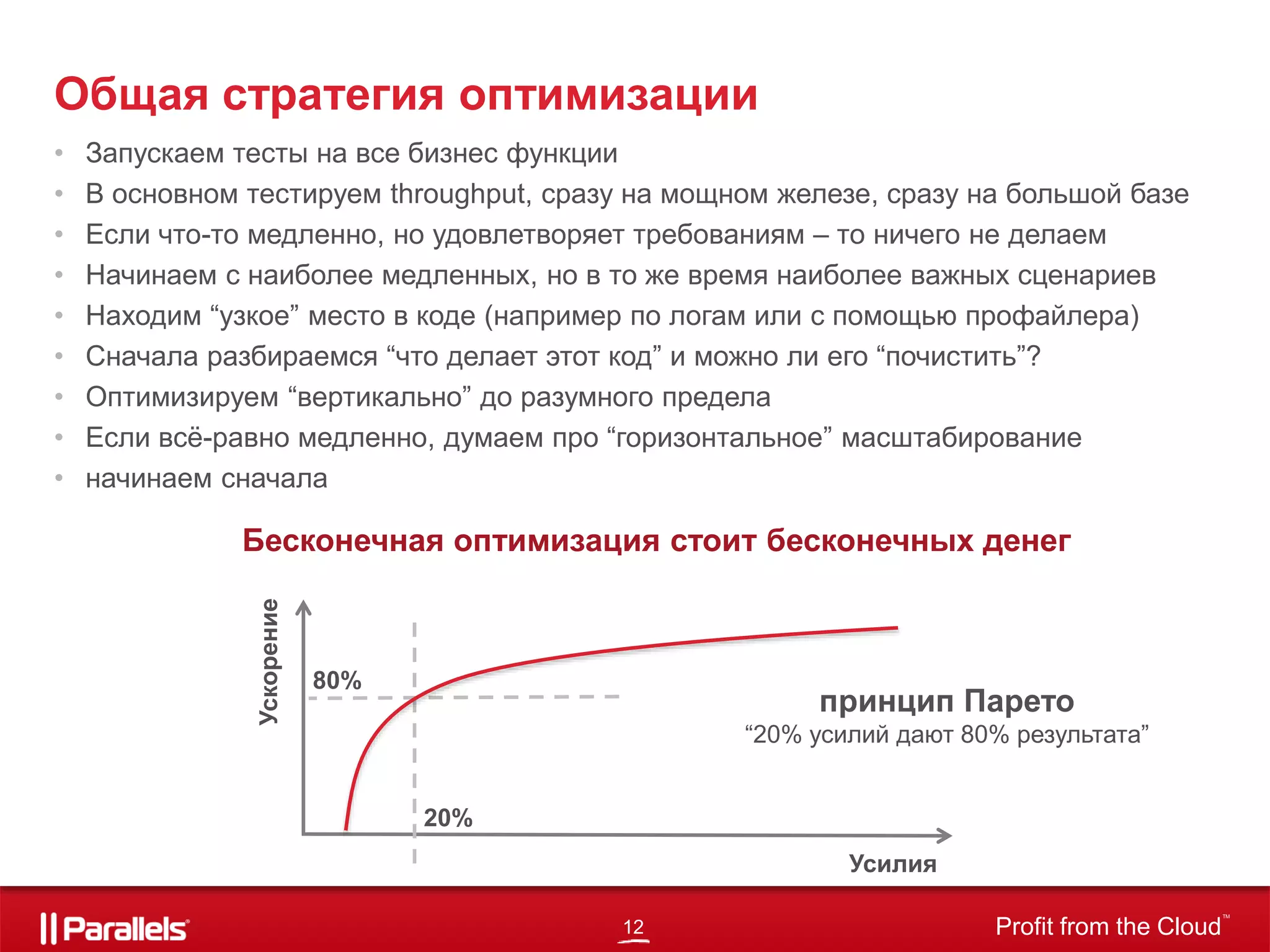 12 Profit from the Cloud
TM
• Запускаем тесты на все бизнес функции
• В основном тестируем throughput, сразу на мощном железе, сразу на большой базе
• Если что-то медленно, но удовлетворяет требованиям – то ничего не делаем
• Начинаем с наиболее медленных, но в то же время наиболее важных сценариев
• Находим “узкое” место в коде (например по логам или с помощью профайлера)
• Сначала разбираемся “что делает этот код” и можно ли его “почистить”?
• Оптимизируем “вертикально” до разумного предела
• Если всё-равно медленно, думаем про “горизонтальное” масштабирование
• начинаем сначала
Общая стратегия оптимизации
Усилия
Ускорение
20%
80%
принцип Парето
“20% усилий дают 80% результата”
Бесконечная оптимизация стоит бесконечных денег
 