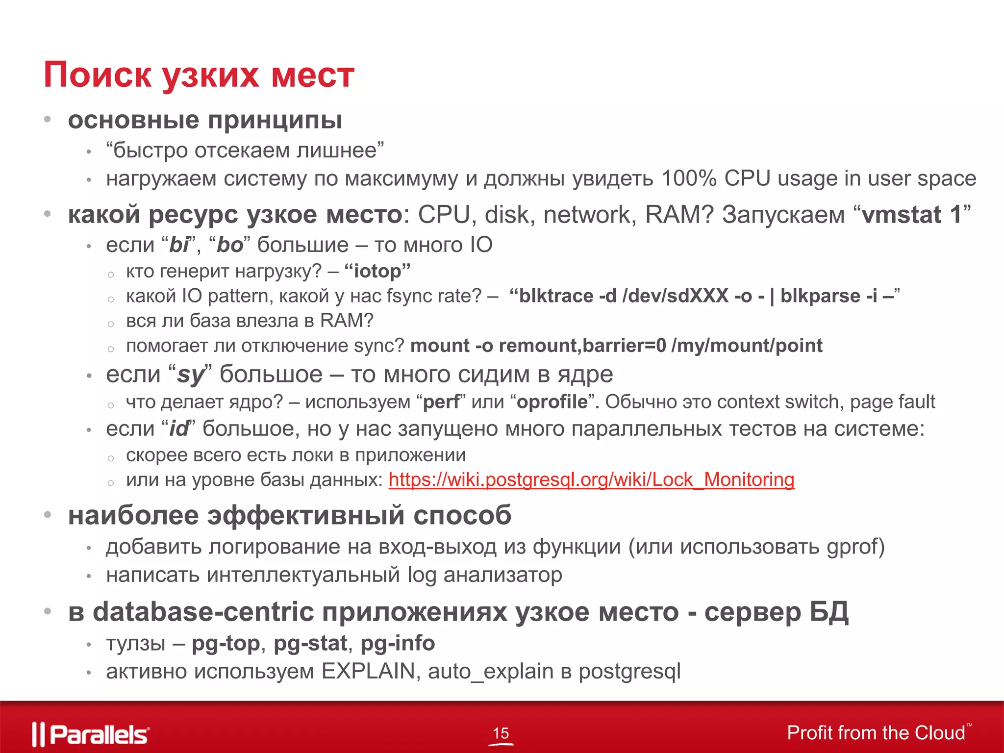 15 Profit from the Cloud
TM
• основные принципы
• “быстро отсекаем лишнее”
• нагружаем систему по максимуму и должны увидеть 100% CPU usage in user space
• какой ресурс узкое место: CPU, disk, network, RAM? Запускаем “vmstat 1”
• если “bi”, “bo” большие – то много IO
o кто генерит нагрузку? – “iotop”
o какой IO pattern, какой у нас fsync rate? – “blktrace -d /dev/sdXXX -o - | blkparse -i –”
o вся ли база влезла в RAM?
o помогает ли отключение sync? mount -o remount,barrier=0 /my/mount/point
• если “sy” большое – то много сидим в ядре
o что делает ядро? – используем “perf” или “oprofile”. Обычно это context switch, page fault
• если “id” большое, но у нас запущено много параллельных тестов на системе:
o скорее всего есть локи в приложении
o или на уровне базы данных: https://wiki.postgresql.org/wiki/Lock_Monitoring
• наиболее эффективный способ
• добавить логирование на вход-выход из функции (или использовать gprof)
• написать интеллектуальный log анализатор
• в database-centric приложениях узкое место - сервер БД
• тулзы – pg-top, pg-stat, pg-info
• активно используем EXPLAIN, auto_explain в postgresql
Поиск узких мест
 