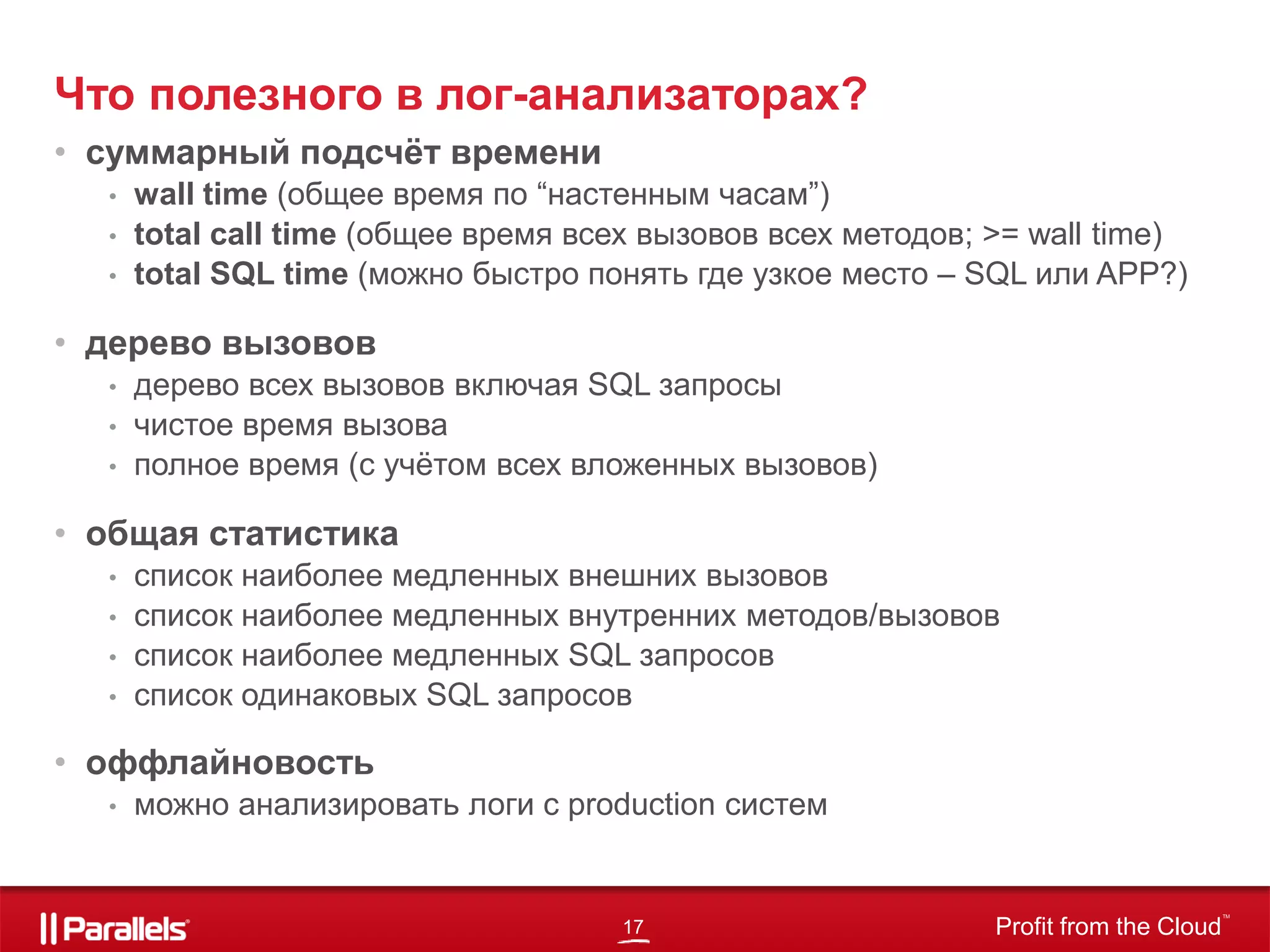 17 Profit from the Cloud
TM
Что полезного в лог-анализаторах?
• суммарный подсчёт времени
• wall time (общее время по “настенным часам”)
• total call time (общее время всех вызовов всех методов; >= wall time)
• total SQL time (можно быстро понять где узкое место – SQL или APP?)
• дерево вызовов
• дерево всех вызовов включая SQL запросы
• чистое время вызова
• полное время (с учётом всех вложенных вызовов)
• общая статистика
• список наиболее медленных внешних вызовов
• список наиболее медленных внутренних методов/вызовов
• список наиболее медленных SQL запросов
• список одинаковых SQL запросов
• оффлайновость
• можно анализировать логи с production систем
 