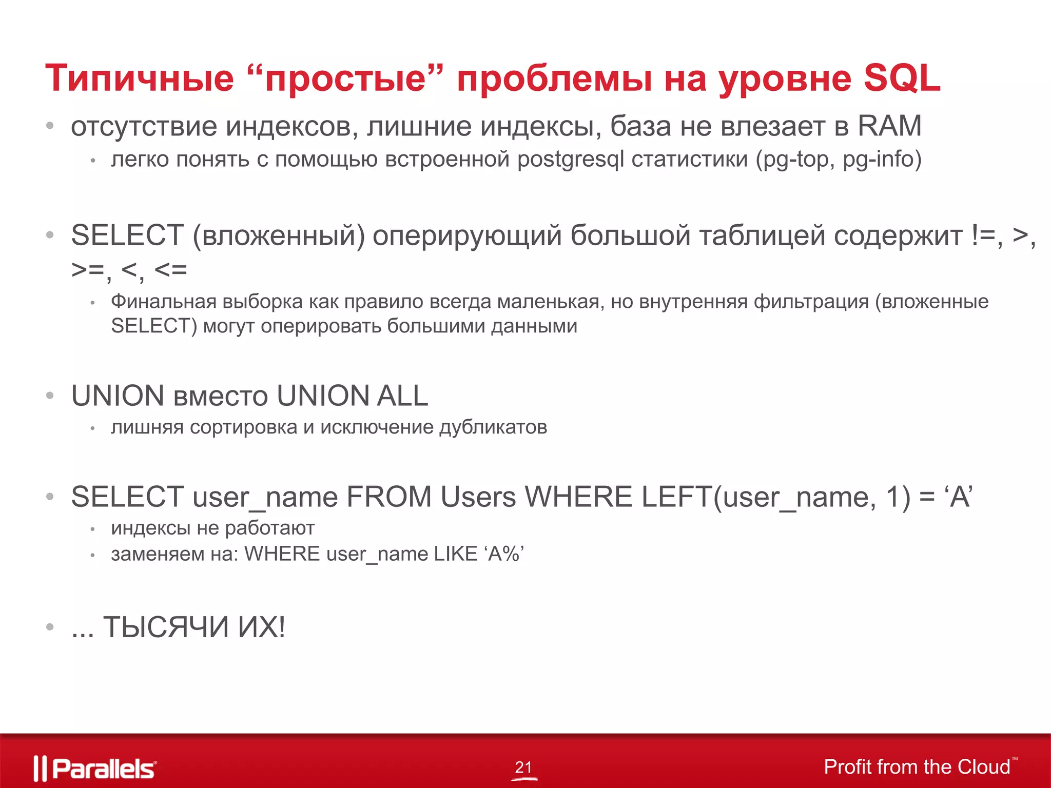 21 Profit from the Cloud
TM
Типичные “простые” проблемы на уровне SQL
• отсутствие индексов, лишние индексы, база не влезает в RAM
• легко понять с помощью встроенной postgresql статистики (pg-top, pg-info)
• SELECT (вложенный) оперирующий большой таблицей содержит !=, >,
>=, <, <=
• Финальная выборка как правило всегда маленькая, но внутренняя фильтрация (вложенные
SELECT) могут оперировать большими данными
• UNION вместо UNION ALL
• лишняя сортировка и исключение дубликатов
• SELECT user_name FROM Users WHERE LEFT(user_name, 1) = ‘A’
• индексы не работают
• заменяем на: WHERE user_name LIKE ‘A%’
• ... ТЫСЯЧИ ИХ!
 