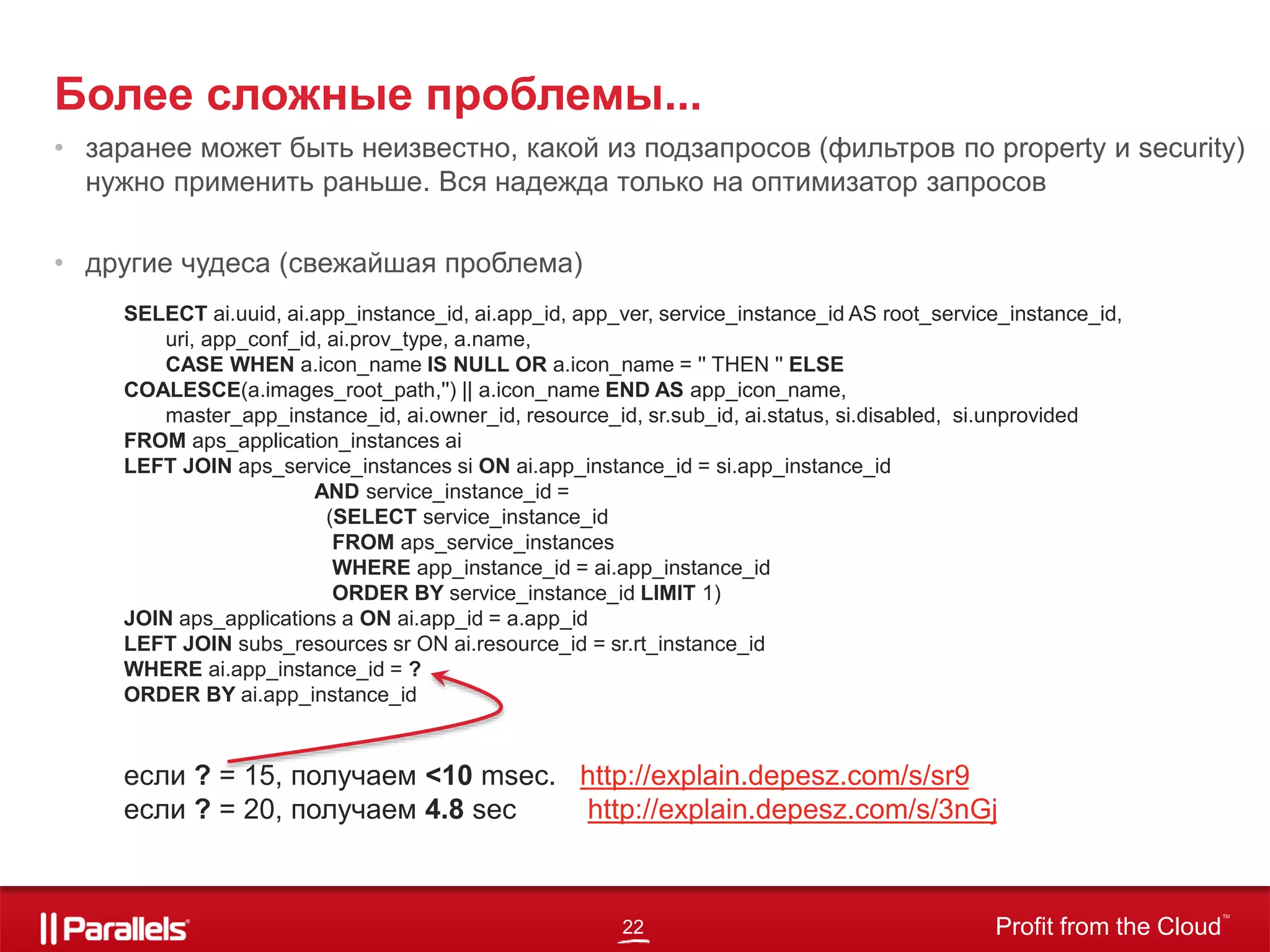 22 Profit from the Cloud
TM
Более сложные проблемы...
• заранее может быть неизвестно, какой из подзапросов (фильтров по property и security)
нужно применить раньше. Вся надежда только на оптимизатор запросов
• другие чудеса (свежайшая проблема)
SELECT ai.uuid, ai.app_instance_id, ai.app_id, app_ver, service_instance_id AS root_service_instance_id,
uri, app_conf_id, ai.prov_type, a.name,
CASE WHEN a.icon_name IS NULL OR a.icon_name = '' THEN '' ELSE
COALESCE(a.images_root_path,'') || a.icon_name END AS app_icon_name,
master_app_instance_id, ai.owner_id, resource_id, sr.sub_id, ai.status, si.disabled, si.unprovided
FROM aps_application_instances ai
LEFT JOIN aps_service_instances si ON ai.app_instance_id = si.app_instance_id
AND service_instance_id =
(SELECT service_instance_id
FROM aps_service_instances
WHERE app_instance_id = ai.app_instance_id
ORDER BY service_instance_id LIMIT 1)
JOIN aps_applications a ON ai.app_id = a.app_id
LEFT JOIN subs_resources sr ON ai.resource_id = sr.rt_instance_id
WHERE ai.app_instance_id = ?
ORDER BY ai.app_instance_id
если ? = 15, получаем <10 msec. http://explain.depesz.com/s/sr9
если ? = 20, получаем 4.8 sec http://explain.depesz.com/s/3nGj
 