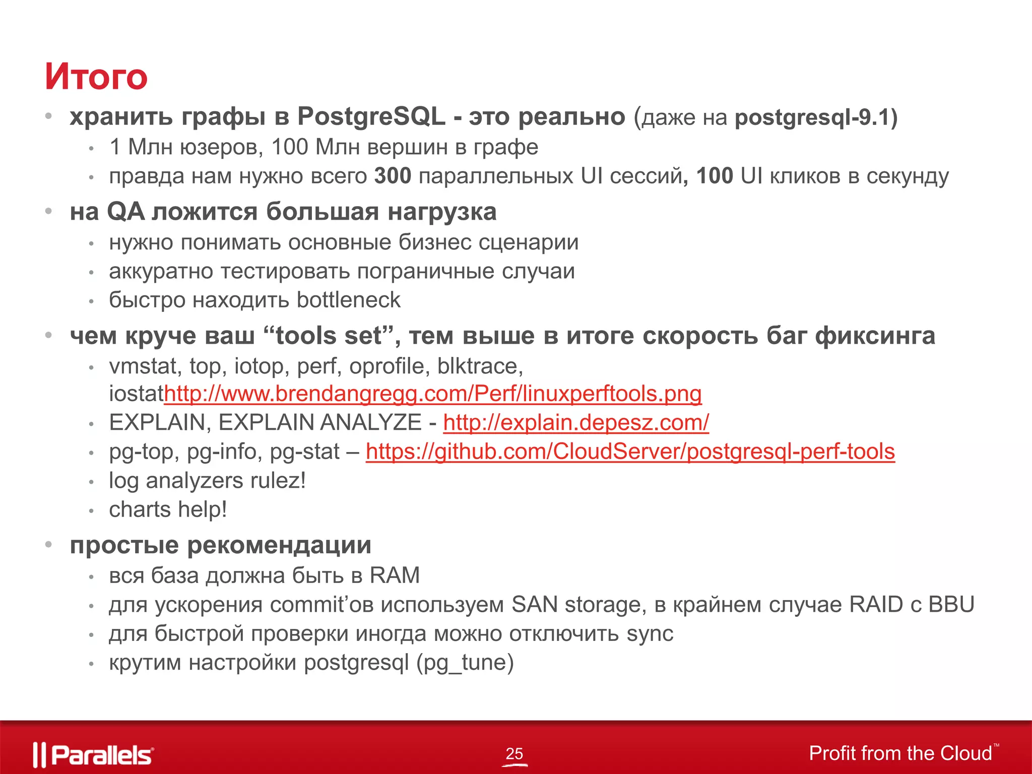 25 Profit from the Cloud
TM
Итого
• хранить графы в PostgreSQL - это реально (даже на postgresql-9.1)
• 1 Млн юзеров, 100 Млн вершин в графе
• правда нам нужно всего 300 параллельных UI cессий, 100 UI кликов в секунду
• на QA ложится большая нагрузка
• нужно понимать основные бизнес сценарии
• аккуратно тестировать пограничные случаи
• быстро находить bottleneck
• чем круче ваш “tools set”, тем выше в итоге скорость баг фиксинга
• vmstat, top, iotop, perf, oprofile, blktrace,
iostathttp://www.brendangregg.com/Perf/linuxperftools.png
• EXPLAIN, EXPLAIN ANALYZE - http://explain.depesz.com/
• pg-top, pg-info, pg-stat – https://github.com/CloudServer/postgresql-perf-tools
• log analyzers rulez!
• charts help!
• простые рекомендации
• вся база должна быть в RAM
• для ускорения сommit’ов используем SAN storage, в крайнем случае RAID с BBU
• для быстрой проверки иногда можно отключить sync
• крутим настройки postgresql (pg_tune)
 