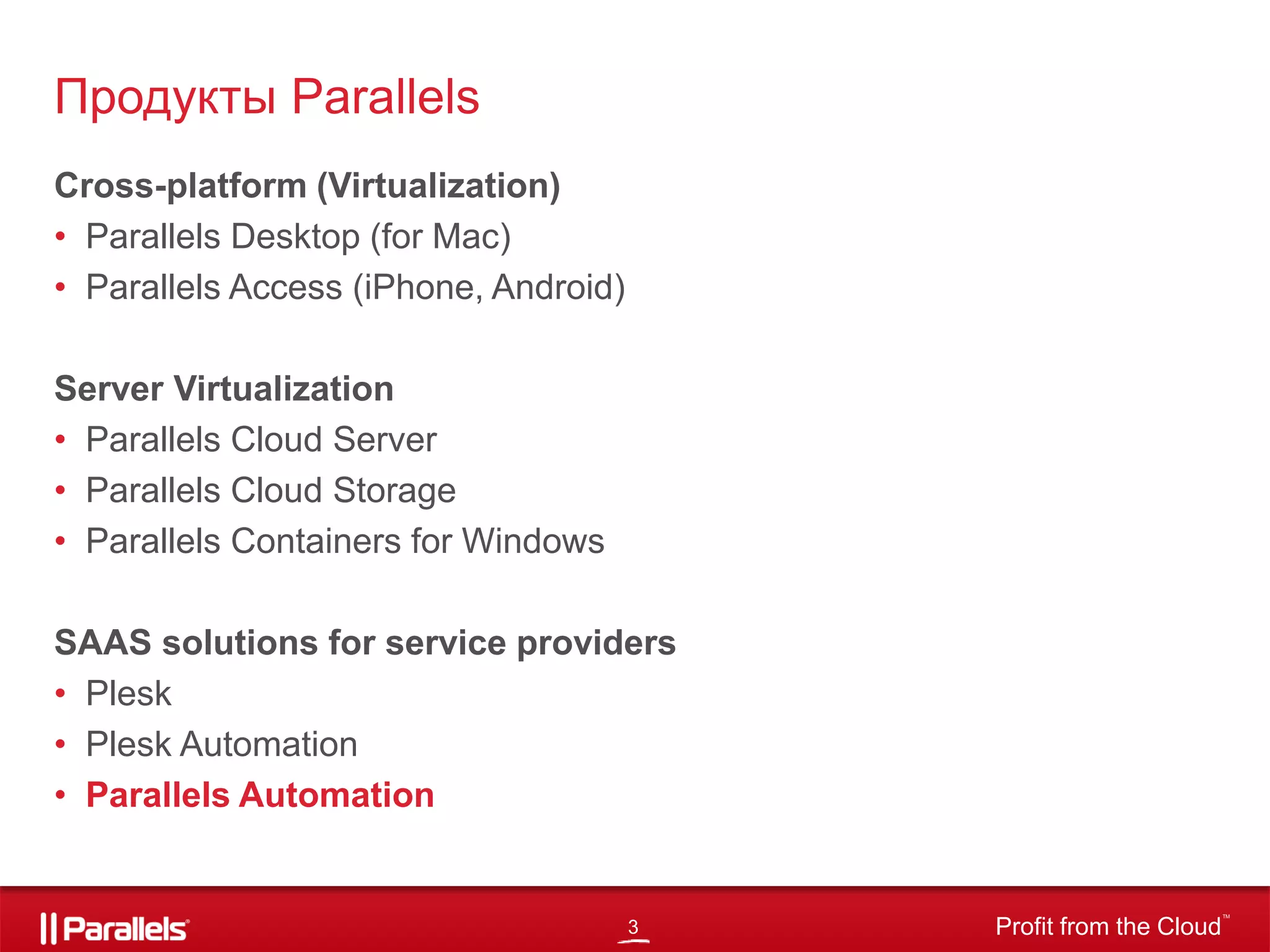 3 Profit from the Cloud
TM
Cross-platform (Virtualization)
• Parallels Desktop (for Mac)
• Parallels Access (iPhone, Android)
Server Virtualization
• Parallels Cloud Server
• Parallels Cloud Storage
• Parallels Containers for Windows
SAAS solutions for service providers
• Plesk
• Plesk Automation
• Parallels Automation
Продукты Parallels
 