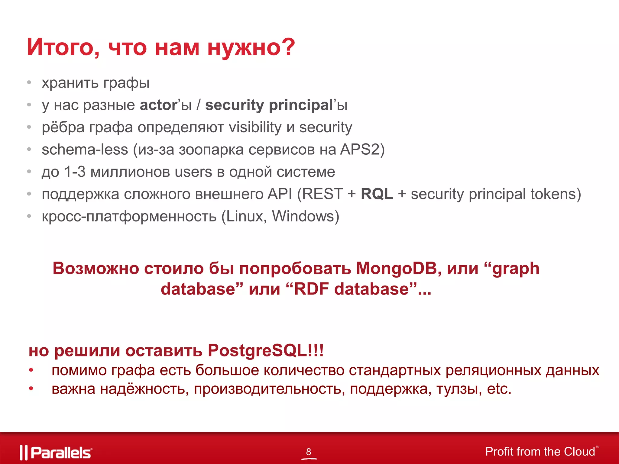 8 Profit from the Cloud
TM
• хранить графы
• у нас разные actor’ы / security principal’ы
• рёбра графа определяют visibility и security
• schema-less (из-за зоопарка сервисов на APS2)
• до 1-3 миллионов users в одной системе
• поддержка сложного внешнего API (REST + RQL + security principal tokens)
• кросс-платформенность (Linux, Windows)
Итого, что нам нужно?
Возможно стоило бы попробовать MongoDB, или “graph
database” или “RDF database”...
но решили оставить PostgreSQL!!!
• помимо графа есть большое количество стандартных реляционных данных
• важна надёжность, производительность, поддержка, тулзы, etc.
 