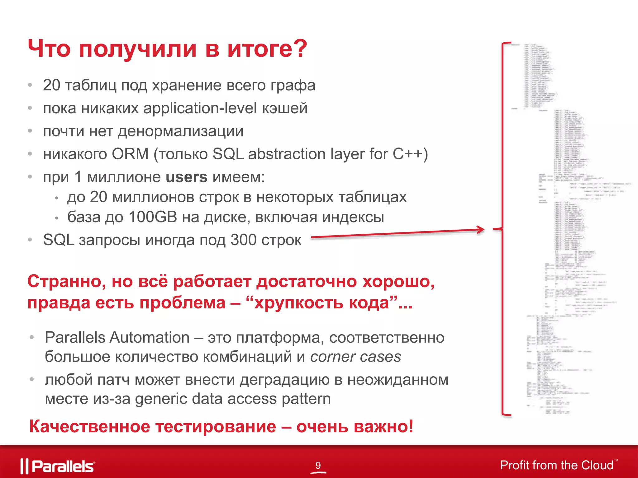 9 Profit from the Cloud
TM
• 20 таблиц под хранение всего графа
• пока никаких application-level кэшей
• почти нет денормализации
• никакого ORM (только SQL abstraction layer for C++)
• при 1 миллионе users имеем:
• до 20 миллионов строк в некоторых таблицах
• база до 100GB на диске, включая индексы
• SQL запросы иногда под 300 строк
Что получили в итоге?
Странно, но всё работает достаточно хорошо,
правда есть проблема – “хрупкость кода”...
• Parallels Automation – это платформа, соответственно
большое количество комбинаций и corner cases
• любой патч может внести деградацию в неожиданном
месте из-за generic data access pattern
Качественное тестирование – очень важно!
 