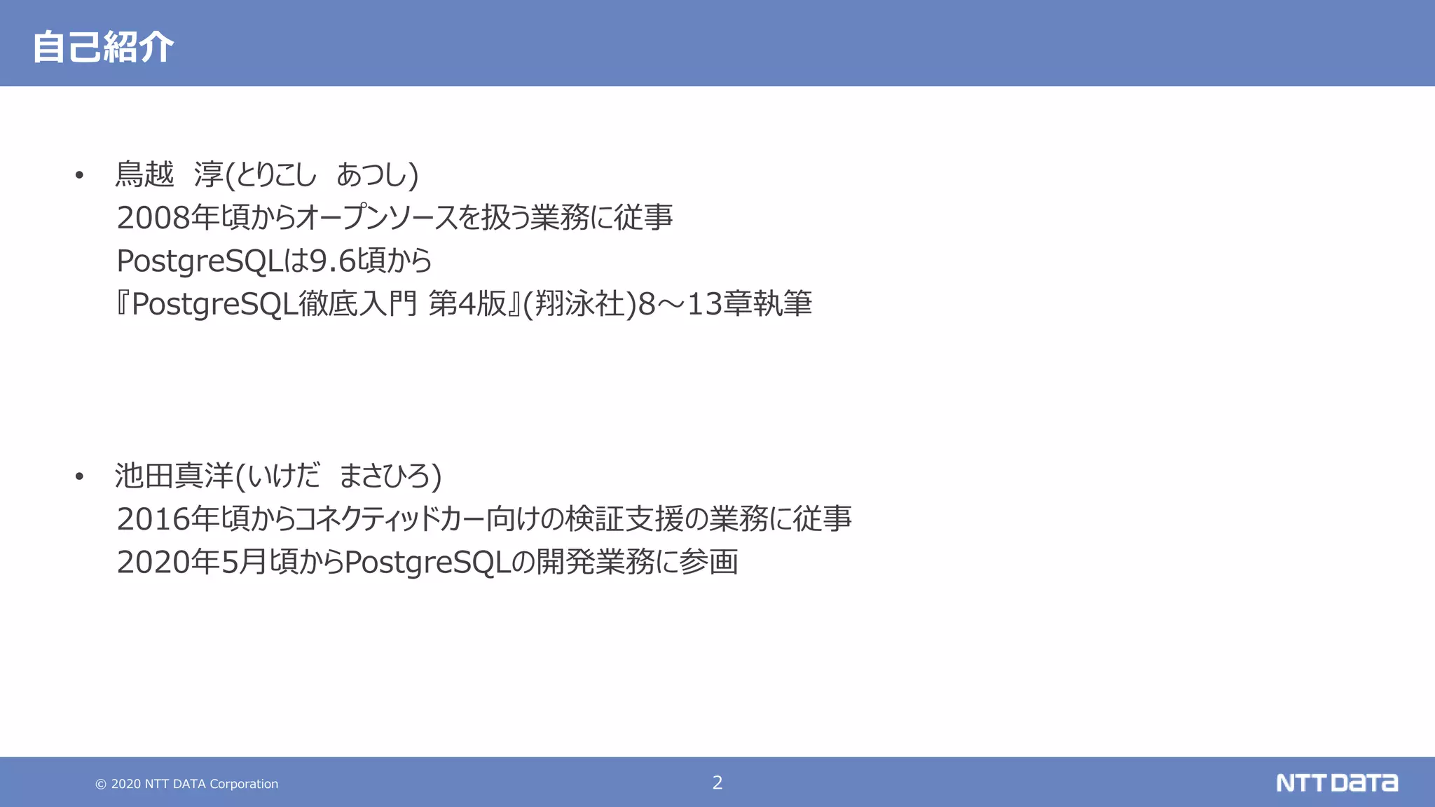 © 2020 NTT DATA Corporation 2
自己紹介
• 鳥越 淳(とりこし あつし)
2008年頃からオープンソースを扱う業務に従事
PostgreSQLは9.6頃から
『PostgreSQL徹底入門 第4版』(翔泳社)8～13章執筆
• 池田真洋(いけだ まさひろ)
2016年頃からコネクティッドカー向けの検証支援の業務に従事
2020年5月頃からPostgreSQLの開発業務に参画
 