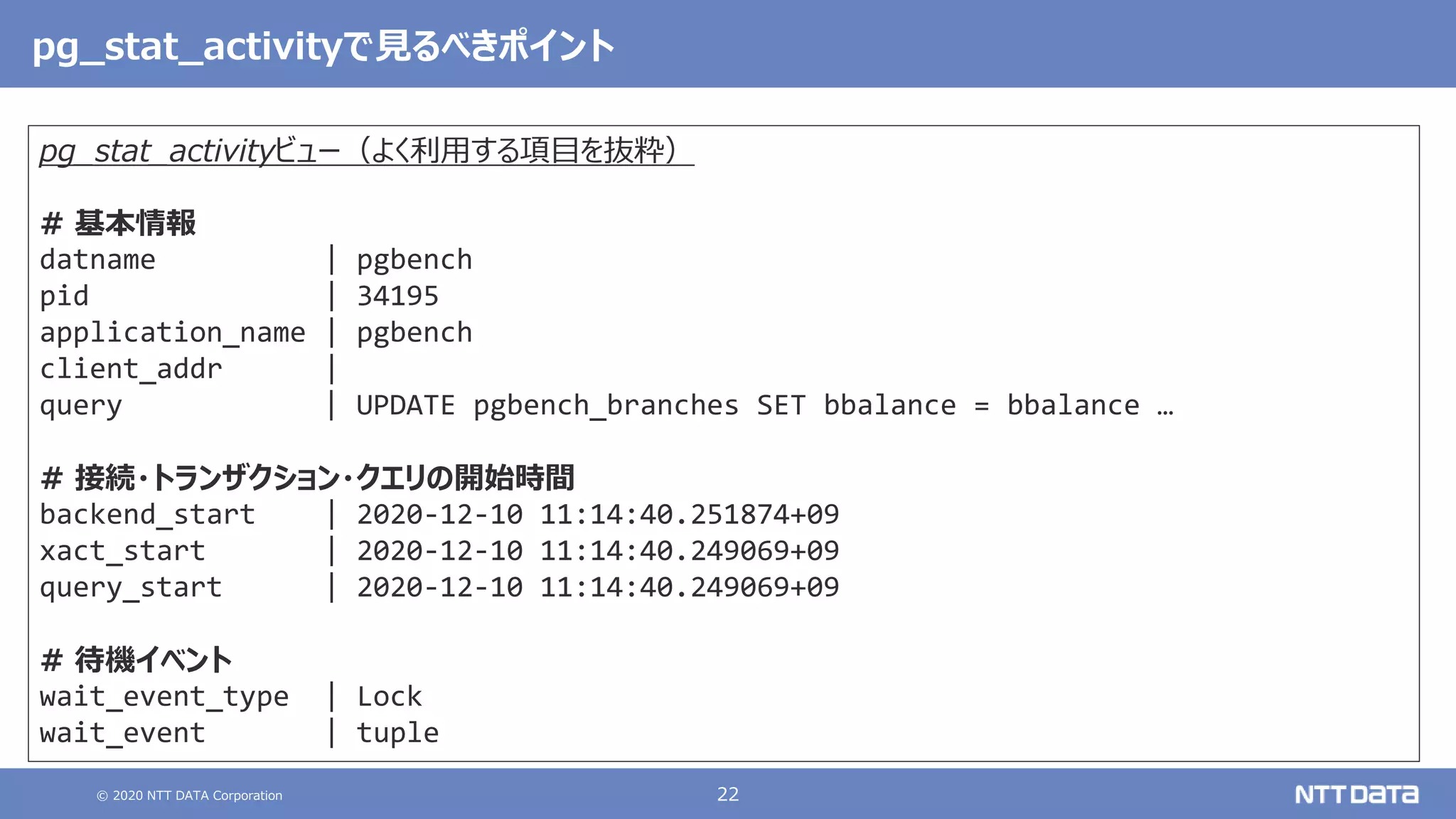 © 2020 NTT DATA Corporation 22
pg_stat_activityで見るべきポイント
pg_stat_activityビュー（よく利用する項目を抜粋）
# 基本情報
datname | pgbench
pid | 34195
application_name | pgbench
client_addr |
query | UPDATE pgbench_branches SET bbalance = bbalance …
# 接続・トランザクション・クエリの開始時間
backend_start | 2020-12-10 11:14:40.251874+09
xact_start | 2020-12-10 11:14:40.249069+09
query_start | 2020-12-10 11:14:40.249069+09
# 待機イベント
wait_event_type | Lock
wait_event | tuple
 