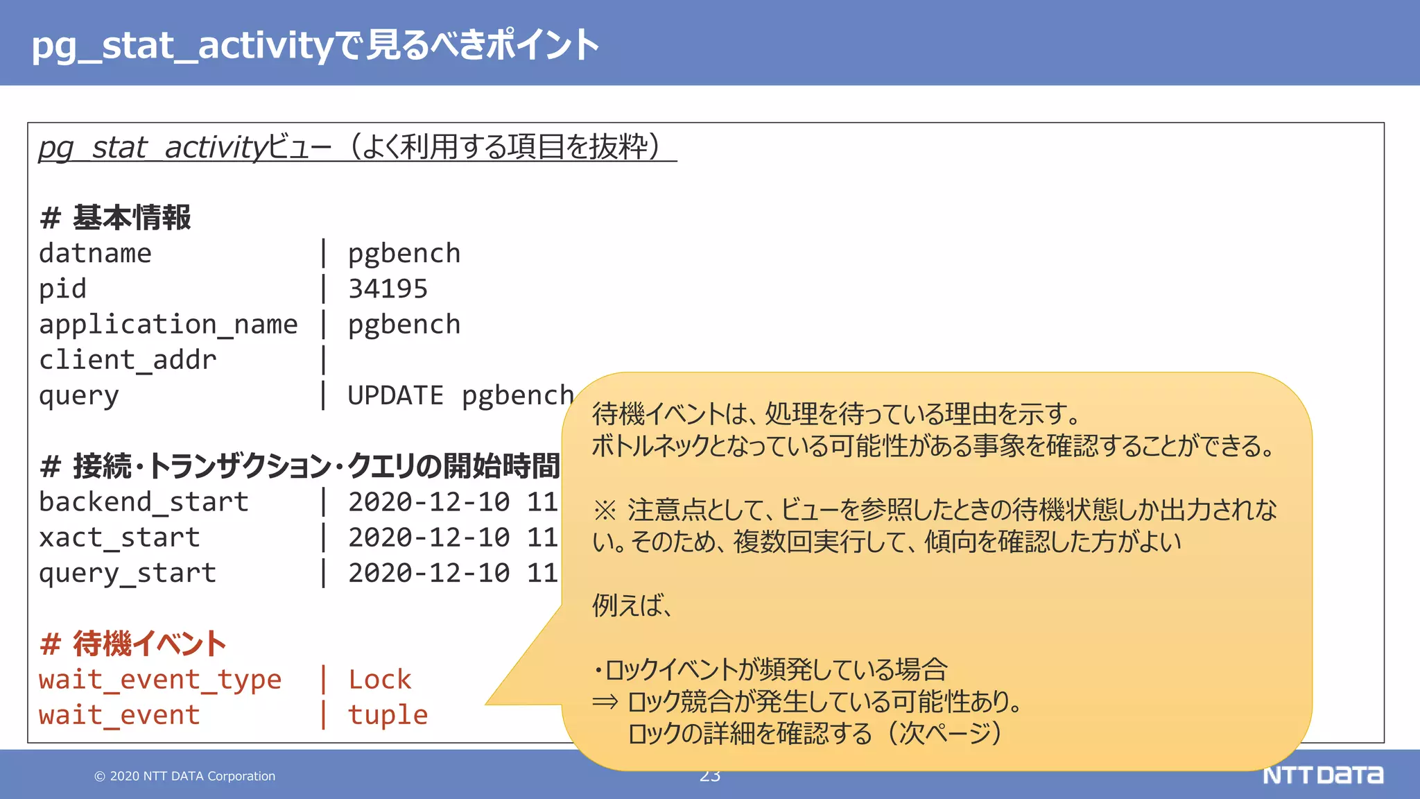 © 2020 NTT DATA Corporation 23
pg_stat_activityで見るべきポイント
pg_stat_activityビュー（よく利用する項目を抜粋）
# 基本情報
datname | pgbench
pid | 34195
application_name | pgbench
client_addr |
query | UPDATE pgbench_branches SET bbalance = bbalance …
# 接続・トランザクション・クエリの開始時間
backend_start | 2020-12-10 11:14:40.251874+09
xact_start | 2020-12-10 11:14:40.249069+09
query_start | 2020-12-10 11:14:40.249069+09
# 待機イベント
wait_event_type | Lock
wait_event | tuple
待機イベントは、処理を待っている理由を示す。
ボトルネックとなっている可能性がある事象を確認することができる。
※ 注意点として、ビューを参照したときの待機状態しか出力されな
い。そのため、複数回実行して、傾向を確認した方がよい
例えば、
・ロックイベントが頻発している場合
⇒ ロック競合が発生している可能性あり。
ロックの詳細を確認する（次ページ）
 