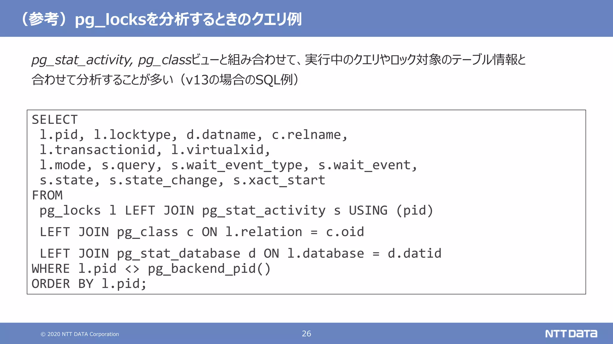 © 2020 NTT DATA Corporation 26
（参考）pg_locksを分析するときのクエリ例
SELECT
l.pid, l.locktype, d.datname, c.relname,
l.transactionid, l.virtualxid,
l.mode, s.query, s.wait_event_type, s.wait_event,
s.state, s.state_change, s.xact_start
FROM
pg_locks l LEFT JOIN pg_stat_activity s USING (pid)
LEFT JOIN pg_class c ON l.relation = c.oid
LEFT JOIN pg_stat_database d ON l.database = d.datid
WHERE l.pid <> pg_backend_pid()
ORDER BY l.pid;
pg_stat_activity, pg_classビューと組み合わせて、実行中のクエリやロック対象のテーブル情報と
合わせて分析することが多い（v13の場合のSQL例）
 