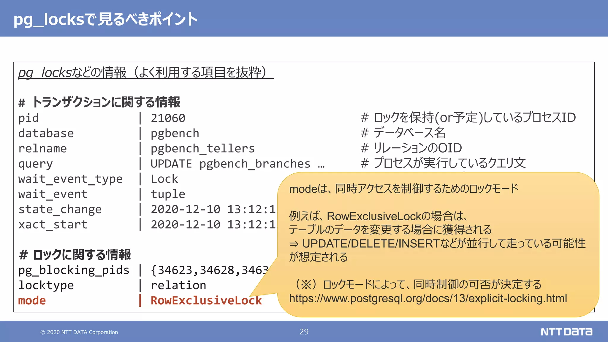 © 2020 NTT DATA Corporation 29
pg_locksなどの情報（よく利用する項目を抜粋）
# トランザクションに関する情報
pid | 21060 # ロックを保持(or予定)しているプロセスID
database | pgbench # データベース名
relname | pgbench_tellers # リレーションのOID
query | UPDATE pgbench_branches … # プロセスが実行しているクエリ文
wait_event_type | Lock # 待機イベントタイプ
wait_event | tuple # 待機イベント
state_change | 2020-12-10 13:12:13.820967+09 # stateが最後に変更された時間
xact_start | 2020-12-10 13:12:13.820276+09 # トランザクションの開始時間
# ロックに関する情報
pg_blocking_pids | {34623,34628,34631,34622} # ブロックしているプロセスID
locktype | relation # ロック対象のオブジェクト
mode | RowExclusiveLock # 獲得(or予定)しているロックモード
pg_locksで見るべきポイント
modeは、同時アクセスを制御するためのロックモード
例えば、RowExclusiveLockの場合は、
テーブルのデータを変更する場合に獲得される
⇒ UPDATE/DELETE/INSERTなどが並行して走っている可能性
が想定される
（※）ロックモードによって、同時制御の可否が決定する
https://www.postgresql.org/docs/13/explicit-locking.html
 