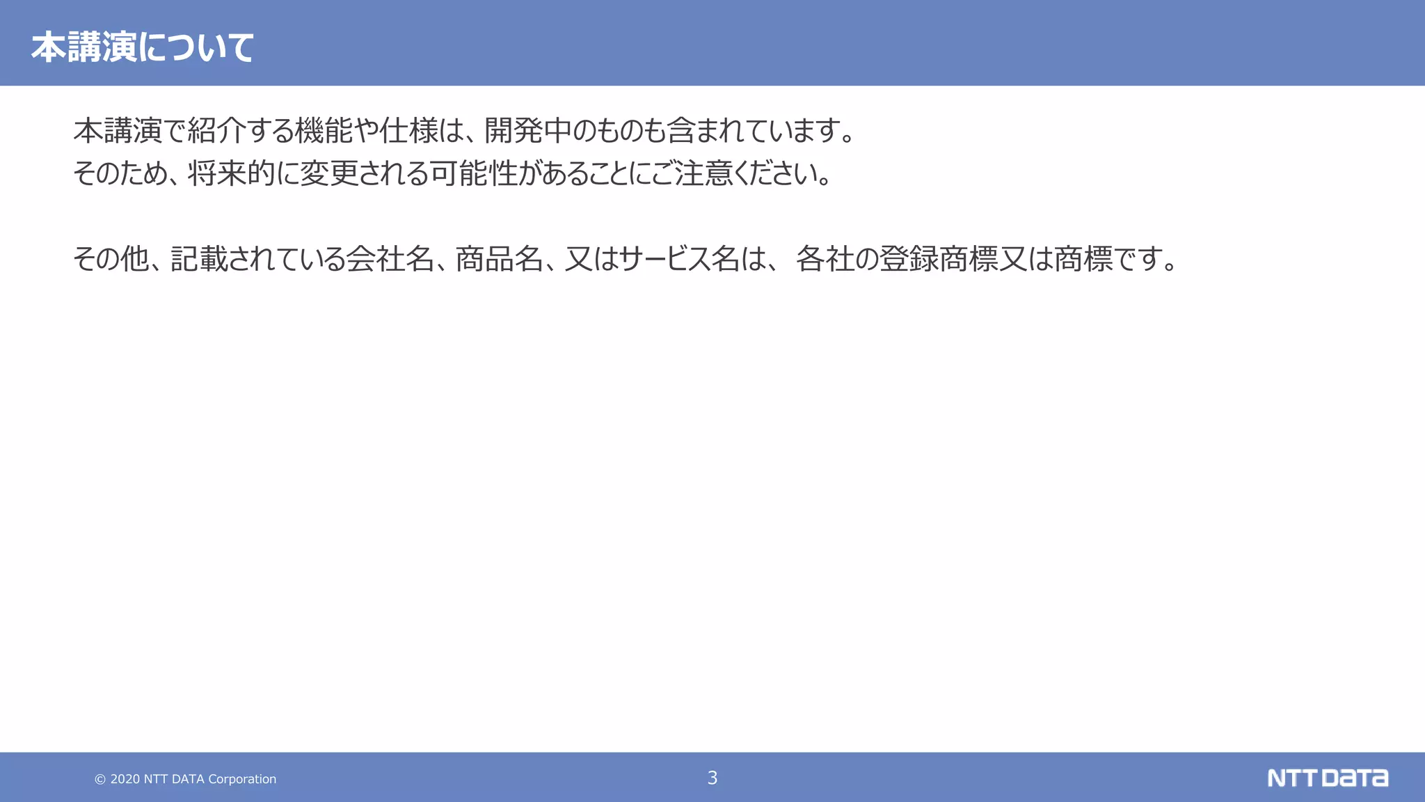 © 2020 NTT DATA Corporation 3
本講演について
本講演で紹介する機能や仕様は、開発中のものも含まれています。
そのため、将来的に変更される可能性があることにご注意ください。
その他、記載されている会社名、商品名、又はサービス名は、 各社の登録商標又は商標です。
 
