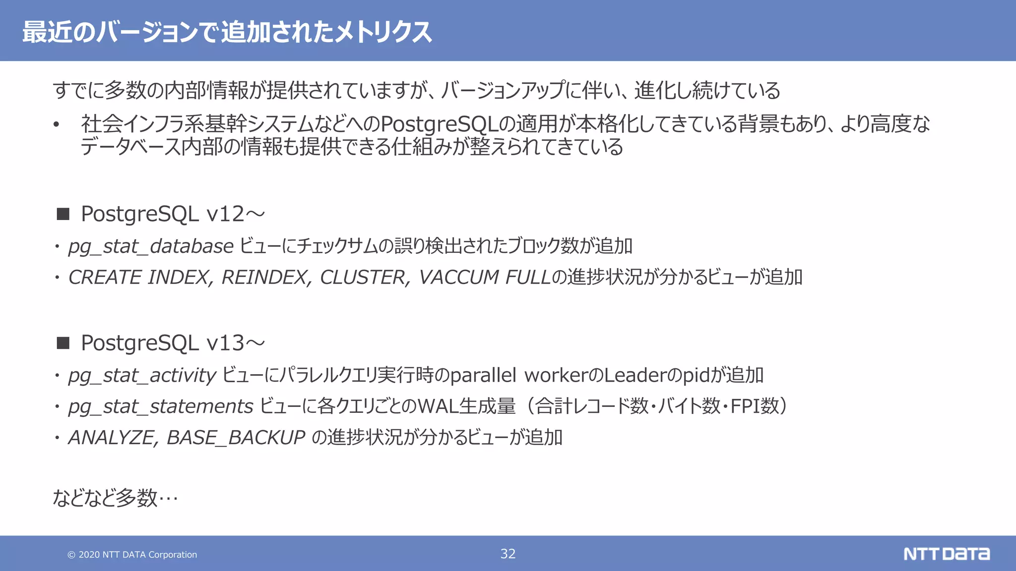 © 2020 NTT DATA Corporation 32
最近のバージョンで追加されたメトリクス
すでに多数の内部情報が提供されていますが、バージョンアップに伴い、進化し続けている
• 社会インフラ系基幹システムなどへのPostgreSQLの適用が本格化してきている背景もあり、より高度な
データベース内部の情報も提供できる仕組みが整えられてきている
■ PostgreSQL v12～
・ pg_stat_database ビューにチェックサムの誤り検出されたブロック数が追加
・ CREATE INDEX, REINDEX, CLUSTER, VACCUM FULLの進捗状況が分かるビューが追加
■ PostgreSQL v13～
・ pg_stat_activity ビューにパラレルクエリ実行時のparallel workerのLeaderのpidが追加
・ pg_stat_statements ビューに各クエリごとのWAL生成量（合計レコード数・バイト数・FPI数）
・ ANALYZE, BASE_BACKUP の進捗状況が分かるビューが追加
などなど多数…
 