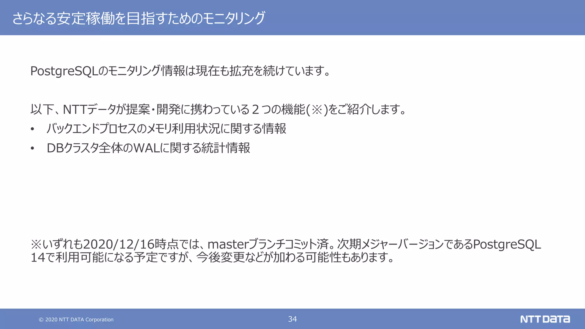 © 2020 NTT DATA Corporation 34
さらなる安定稼働を目指すためのモニタリング
PostgreSQLのモニタリング情報は現在も拡充を続けています。
以下、NTTデータが提案・開発に携わっている２つの機能(※)をご紹介します。
• バックエンドプロセスのメモリ利用状況に関する情報
• DBクラスタ全体のWALに関する統計情報
※いずれも2020/12/16時点では、masterブランチコミット済。次期メジャーバージョンであるPostgreSQL
14で利用可能になる予定ですが、今後変更などが加わる可能性もあります。
 