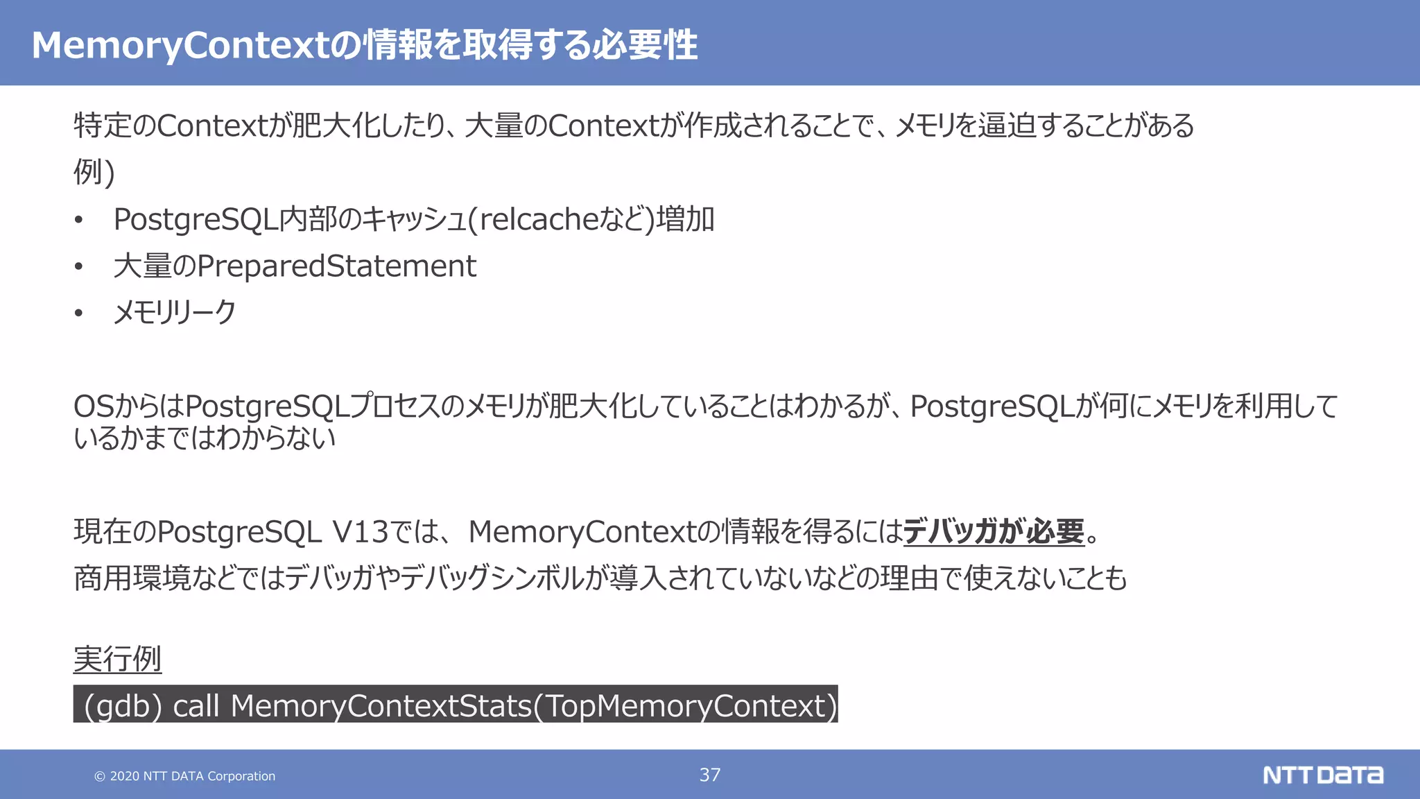 © 2020 NTT DATA Corporation 37
MemoryContextの情報を取得する必要性
特定のContextが肥大化したり、大量のContextが作成されることで、メモリを逼迫することがある
例)
• PostgreSQL内部のキャッシュ(relcacheなど)増加
• 大量のPreparedStatement
• メモリリーク
OSからはPostgreSQLプロセスのメモリが肥大化していることはわかるが、PostgreSQLが何にメモリを利用して
いるかまではわからない
現在のPostgreSQL V13では、 MemoryContextの情報を得るにはデバッガが必要。
商用環境などではデバッガやデバッグシンボルが導入されていないなどの理由で使えないことも
実行例
(gdb) call MemoryContextStats(TopMemoryContext)
 