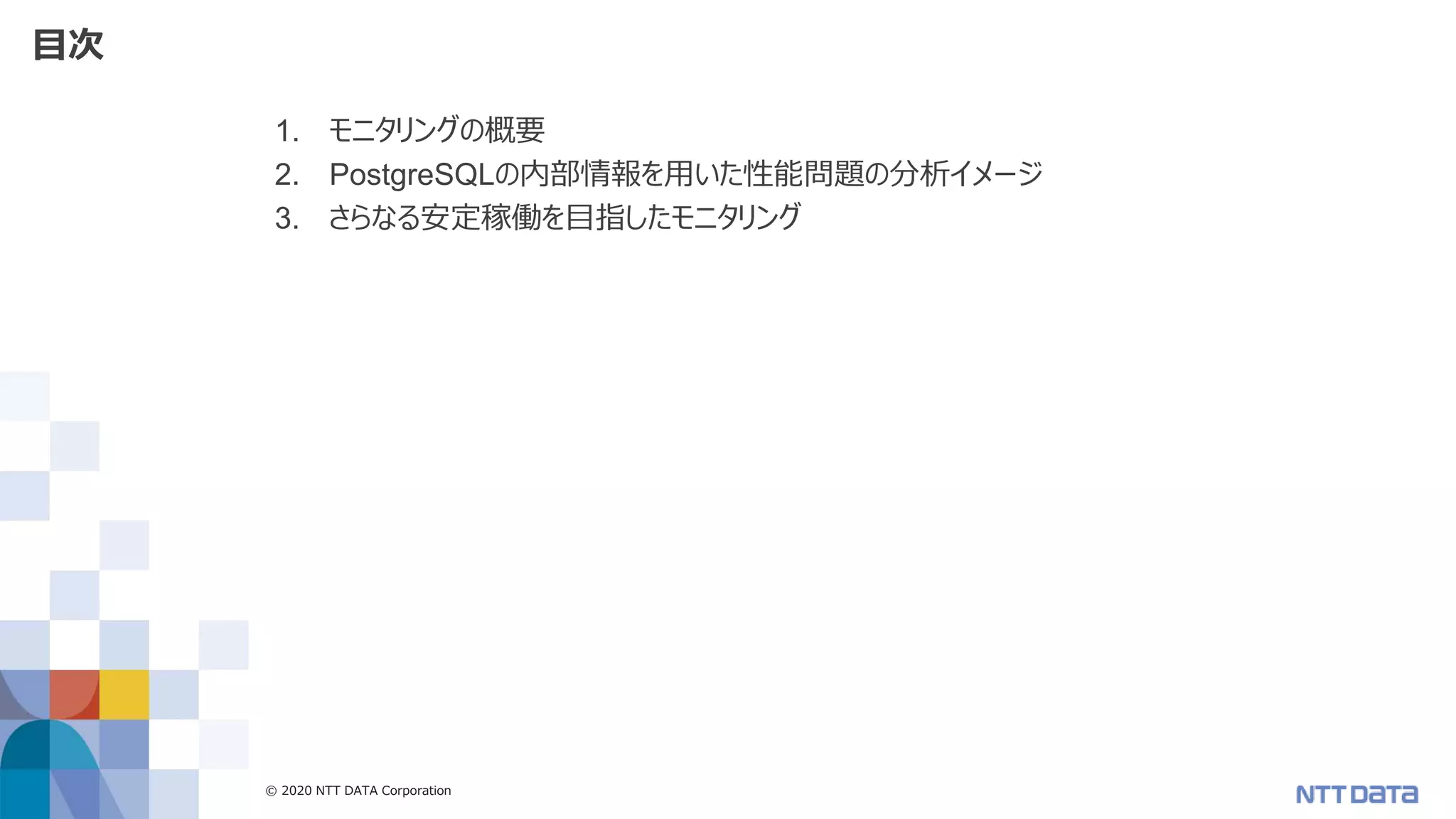 © 2020 NTT DATA Corporation 4
目次
1. モニタリングの概要
2. PostgreSQLの内部情報を用いた性能問題の分析イメージ
3. さらなる安定稼働を目指したモニタリング
 