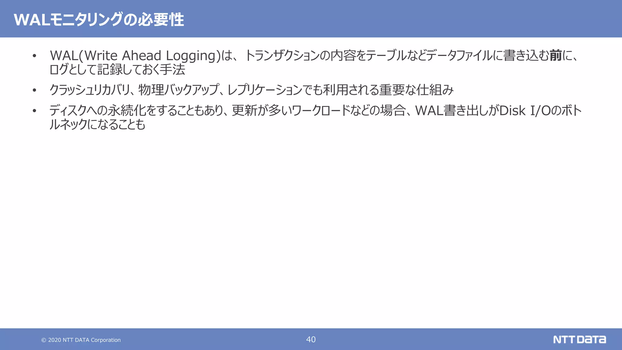 © 2020 NTT DATA Corporation 40
WALモニタリングの必要性
• WAL(Write Ahead Logging)は、 トランザクションの内容をテーブルなどデータファイルに書き込む前に、
ログとして記録しておく手法
• クラッシュリカバリ、物理バックアップ、レプリケーションでも利用される重要な仕組み
• ディスクへの永続化をすることもあり、更新が多いワークロードなどの場合、WAL書き出しがDisk I/Oのボト
ルネックになることも
 