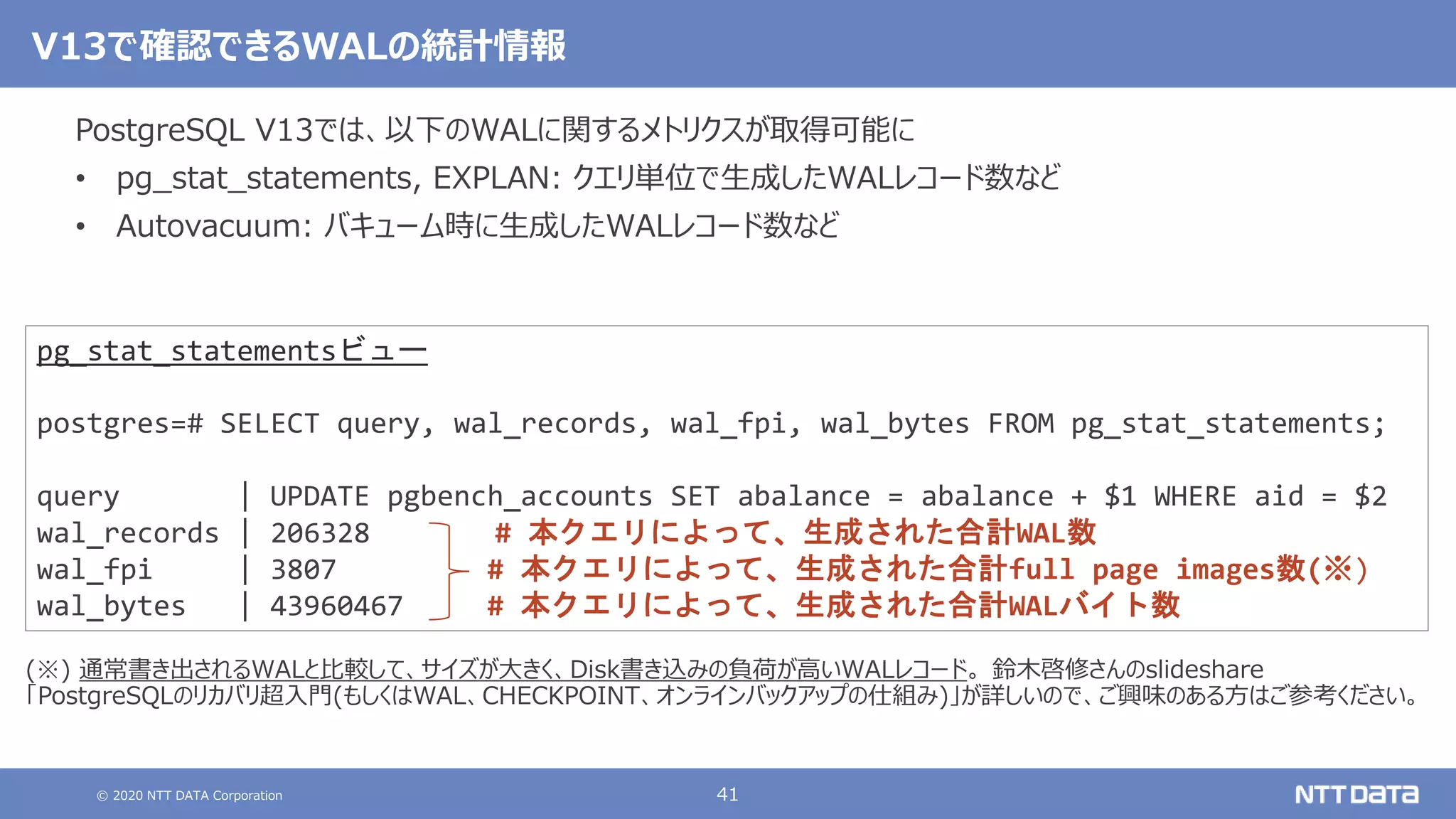 © 2020 NTT DATA Corporation 41
V13で確認できるWALの統計情報
PostgreSQL V13では、以下のWALに関するメトリクスが取得可能に
• pg_stat_statements, EXPLAN: クエリ単位で生成したWALレコード数など
• Autovacuum: バキューム時に生成したWALレコード数など
pg_stat_statementsビュー
postgres=# SELECT query, wal_records, wal_fpi, wal_bytes FROM pg_stat_statements;
query | UPDATE pgbench_accounts SET abalance = abalance + $1 WHERE aid = $2
wal_records | 206328 # 本クエリによって、生成された合計WAL数
wal_fpi | 3807 # 本クエリによって、生成された合計full page images数(※)
wal_bytes | 43960467 # 本クエリによって、生成された合計WALバイト数
(※) 通常書き出されるWALと比較して、サイズが大きく、Disk書き込みの負荷が高いWALレコード。 鈴木啓修さんのslideshare
「PostgreSQLのリカバリ超入門(もしくはWAL、CHECKPOINT、オンラインバックアップの仕組み)」が詳しいので、ご興味のある方はご参考ください。
 