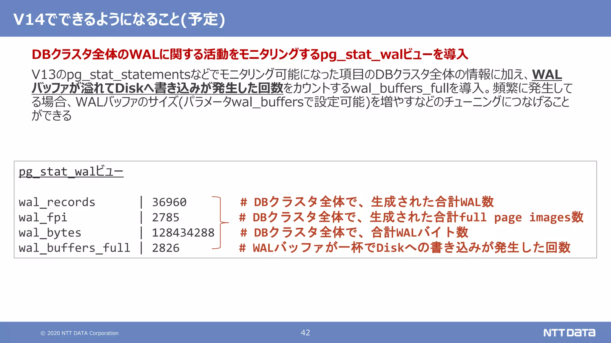 © 2020 NTT DATA Corporation 42
V14でできるようになること(予定)
DBクラスタ全体のWALに関する活動をモニタリングするpg_stat_walビューを導入
V13のpg_stat_statementsなどでモニタリング可能になった項目のDBクラスタ全体の情報に加え、WAL
バッファが溢れてDiskへ書き込みが発生した回数をカウントするwal_buffers_fullを導入。頻繁に発生して
る場合、WALバッファのサイズ(パラメータwal_buffersで設定可能)を増やすなどのチューニングにつなげること
ができる
pg_stat_walビュー
wal_records | 36960 # DBクラスタ全体で、生成された合計WAL数
wal_fpi | 2785 # DBクラスタ全体で、生成された合計full page images数
wal_bytes | 128434288 # DBクラスタ全体で、合計WALバイト数
wal_buffers_full | 2826 # WALバッファが一杯でDiskへの書き込みが発生した回数
 